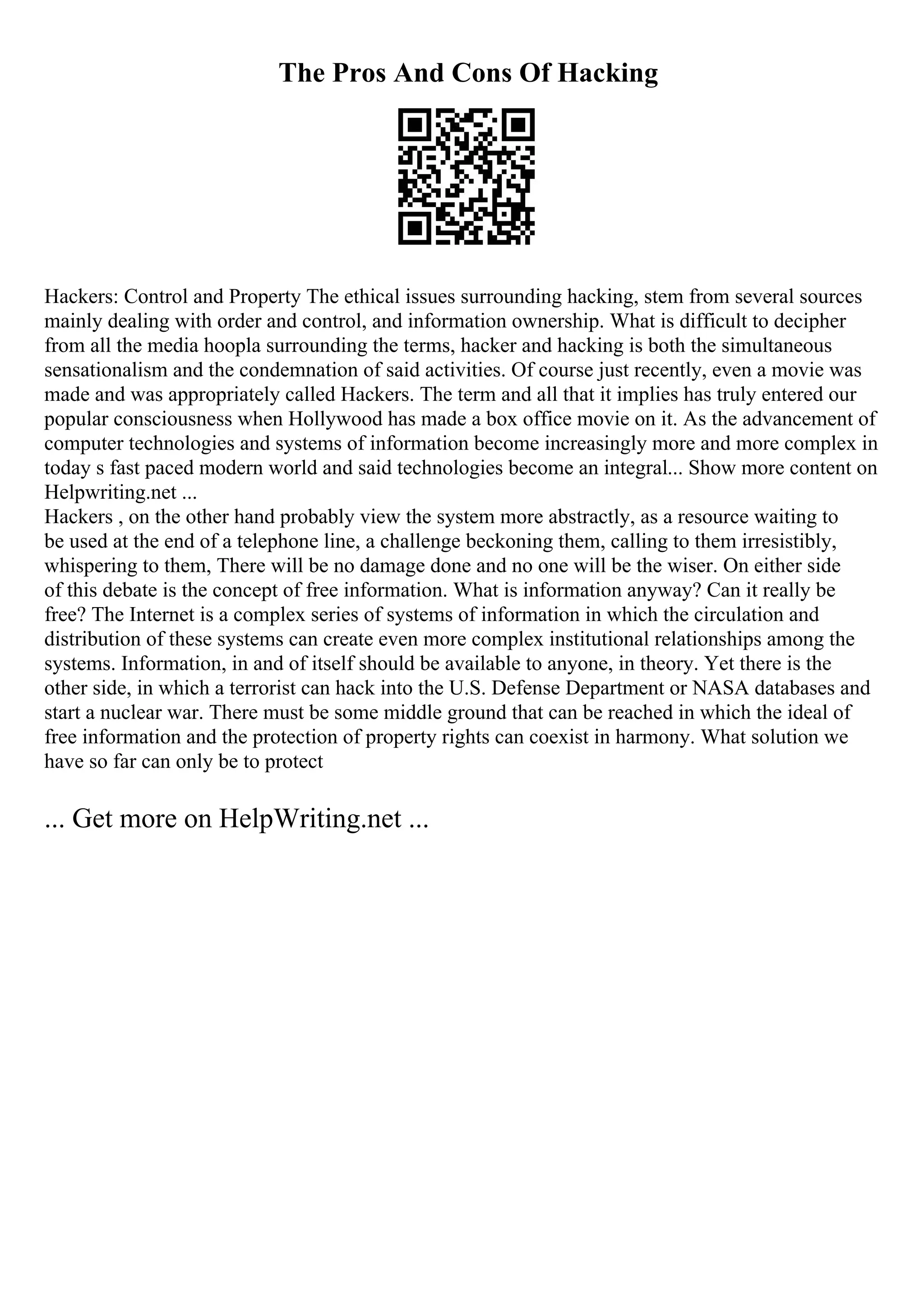 The Pros And Cons Of Hacking
Hackers: Control and Property The ethical issues surrounding hacking, stem from several sources
mainly dealing with order and control, and information ownership. What is difficult to decipher
from all the media hoopla surrounding the terms, hacker and hacking is both the simultaneous
sensationalism and the condemnation of said activities. Of course just recently, even a movie was
made and was appropriately called Hackers. The term and all that it implies has truly entered our
popular consciousness when Hollywood has made a box office movie on it. As the advancement of
computer technologies and systems of information become increasingly more and more complex in
today s fast paced modern world and said technologies become an integral... Show more content on
Helpwriting.net ...
Hackers , on the other hand probably view the system more abstractly, as a resource waiting to
be used at the end of a telephone line, a challenge beckoning them, calling to them irresistibly,
whispering to them, There will be no damage done and no one will be the wiser. On either side
of this debate is the concept of free information. What is information anyway? Can it really be
free? The Internet is a complex series of systems of information in which the circulation and
distribution of these systems can create even more complex institutional relationships among the
systems. Information, in and of itself should be available to anyone, in theory. Yet there is the
other side, in which a terrorist can hack into the U.S. Defense Department or NASA databases and
start a nuclear war. There must be some middle ground that can be reached in which the ideal of
free information and the protection of property rights can coexist in harmony. What solution we
have so far can only be to protect
... Get more on HelpWriting.net ...
 