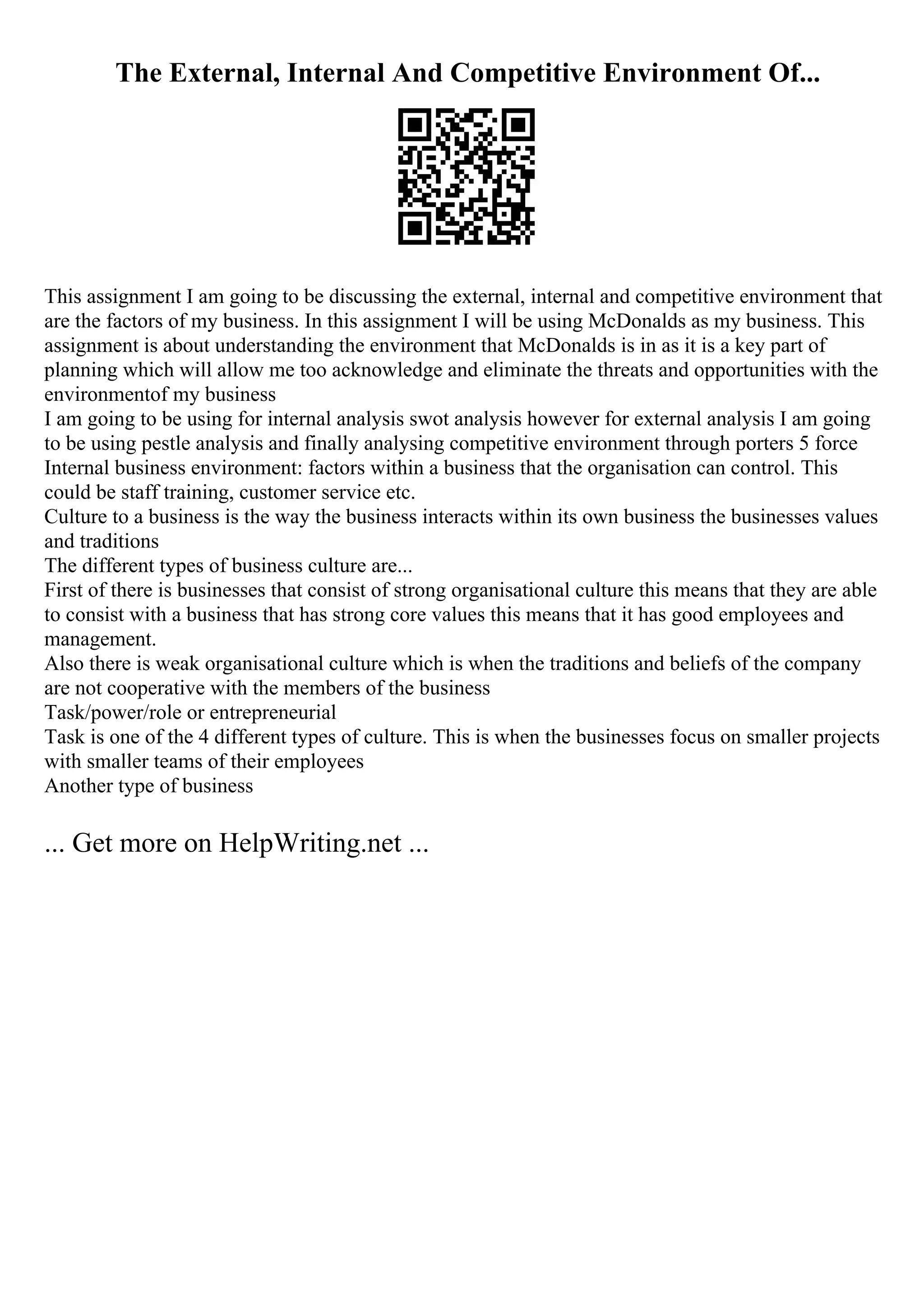 The External, Internal And Competitive Environment Of...
This assignment I am going to be discussing the external, internal and competitive environment that
are the factors of my business. In this assignment I will be using McDonalds as my business. This
assignment is about understanding the environment that McDonalds is in as it is a key part of
planning which will allow me too acknowledge and eliminate the threats and opportunities with the
environmentof my business
I am going to be using for internal analysis swot analysis however for external analysis I am going
to be using pestle analysis and finally analysing competitive environment through porters 5 force
Internal business environment: factors within a business that the organisation can control. This
could be staff training, customer service etc.
Culture to a business is the way the business interacts within its own business the businesses values
and traditions
The different types of business culture are...
First of there is businesses that consist of strong organisational culture this means that they are able
to consist with a business that has strong core values this means that it has good employees and
management.
Also there is weak organisational culture which is when the traditions and beliefs of the company
are not cooperative with the members of the business
Task/power/role or entrepreneurial
Task is one of the 4 different types of culture. This is when the businesses focus on smaller projects
with smaller teams of their employees
Another type of business
... Get more on HelpWriting.net ...
 