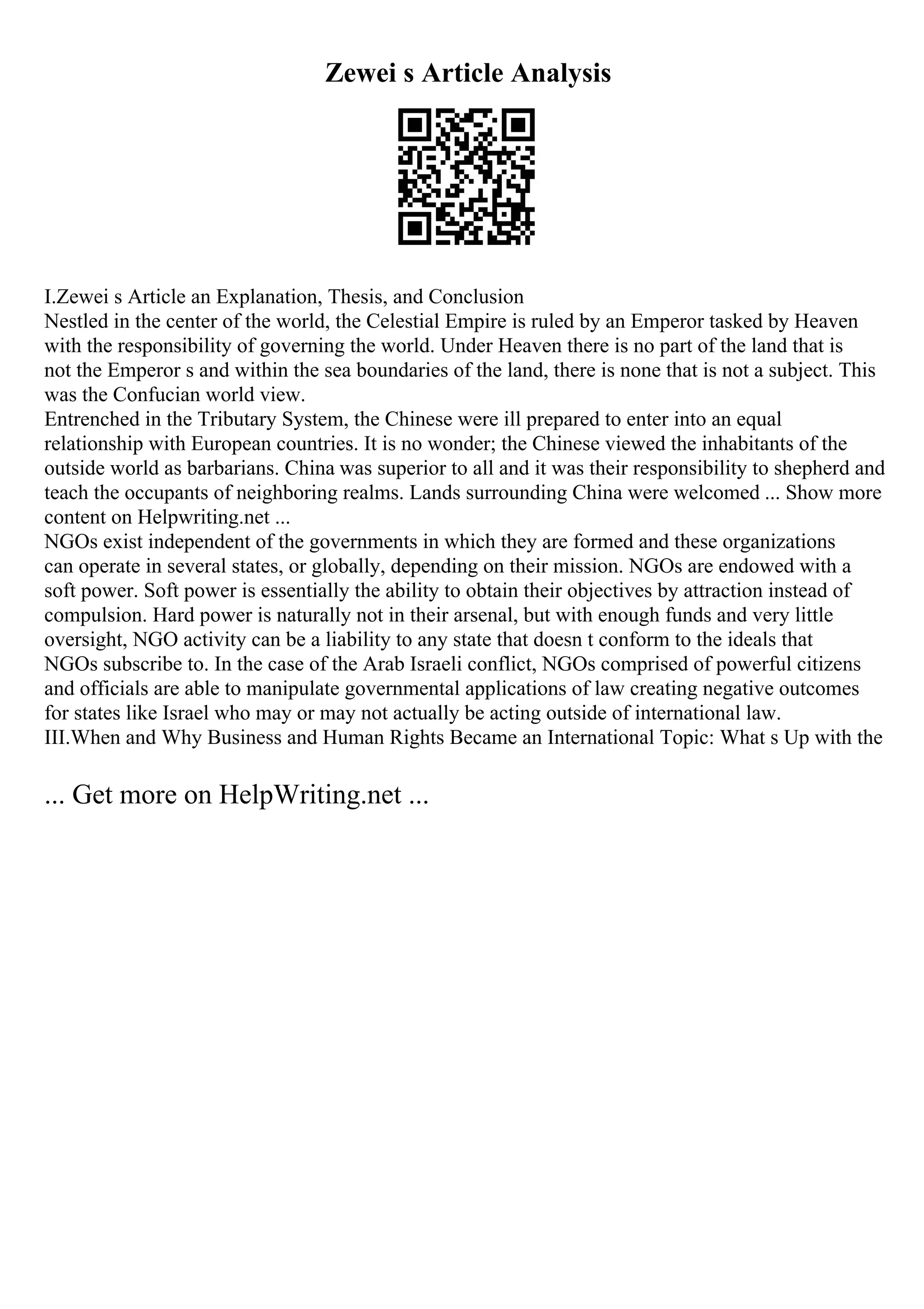 Zewei s Article Analysis
I.Zewei s Article an Explanation, Thesis, and Conclusion
Nestled in the center of the world, the Celestial Empire is ruled by an Emperor tasked by Heaven
with the responsibility of governing the world. Under Heaven there is no part of the land that is
not the Emperor s and within the sea boundaries of the land, there is none that is not a subject. This
was the Confucian world view.
Entrenched in the Tributary System, the Chinese were ill prepared to enter into an equal
relationship with European countries. It is no wonder; the Chinese viewed the inhabitants of the
outside world as barbarians. China was superior to all and it was their responsibility to shepherd and
teach the occupants of neighboring realms. Lands surrounding China were welcomed ... Show more
content on Helpwriting.net ...
NGOs exist independent of the governments in which they are formed and these organizations
can operate in several states, or globally, depending on their mission. NGOs are endowed with a
soft power. Soft power is essentially the ability to obtain their objectives by attraction instead of
compulsion. Hard power is naturally not in their arsenal, but with enough funds and very little
oversight, NGO activity can be a liability to any state that doesn t conform to the ideals that
NGOs subscribe to. In the case of the Arab Israeli conflict, NGOs comprised of powerful citizens
and officials are able to manipulate governmental applications of law creating negative outcomes
for states like Israel who may or may not actually be acting outside of international law.
III.When and Why Business and Human Rights Became an International Topic: What s Up with the
... Get more on HelpWriting.net ...
 