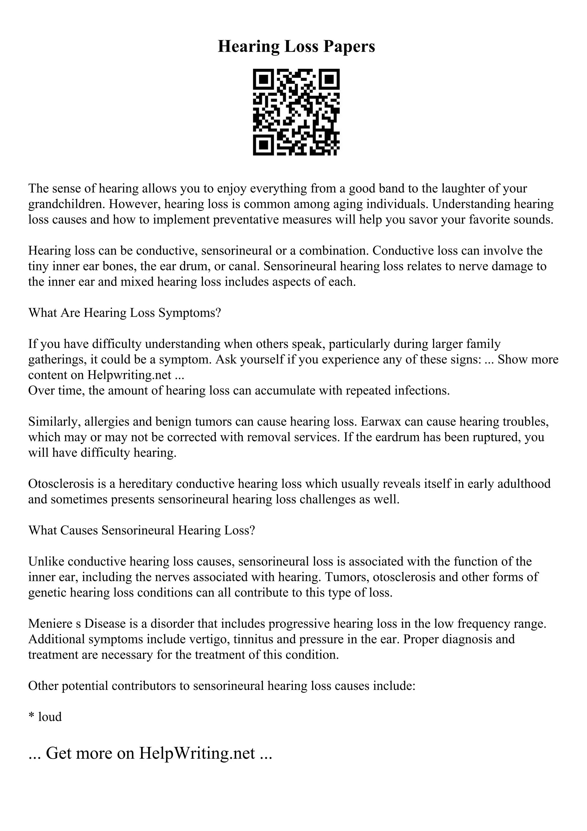 Hearing Loss Papers
The sense of hearing allows you to enjoy everything from a good band to the laughter of your
grandchildren. However, hearing loss is common among aging individuals. Understanding hearing
loss causes and how to implement preventative measures will help you savor your favorite sounds.
Hearing loss can be conductive, sensorineural or a combination. Conductive loss can involve the
tiny inner ear bones, the ear drum, or canal. Sensorineural hearing loss relates to nerve damage to
the inner ear and mixed hearing loss includes aspects of each.
What Are Hearing Loss Symptoms?
If you have difficulty understanding when others speak, particularly during larger family
gatherings, it could be a symptom. Ask yourself if you experience any of these signs: ... Show more
content on Helpwriting.net ...
Over time, the amount of hearing loss can accumulate with repeated infections.
Similarly, allergies and benign tumors can cause hearing loss. Earwax can cause hearing troubles,
which may or may not be corrected with removal services. If the eardrum has been ruptured, you
will have difficulty hearing.
Otosclerosis is a hereditary conductive hearing loss which usually reveals itself in early adulthood
and sometimes presents sensorineural hearing loss challenges as well.
What Causes Sensorineural Hearing Loss?
Unlike conductive hearing loss causes, sensorineural loss is associated with the function of the
inner ear, including the nerves associated with hearing. Tumors, otosclerosis and other forms of
genetic hearing loss conditions can all contribute to this type of loss.
Meniere s Disease is a disorder that includes progressive hearing loss in the low frequency range.
Additional symptoms include vertigo, tinnitus and pressure in the ear. Proper diagnosis and
treatment are necessary for the treatment of this condition.
Other potential contributors to sensorineural hearing loss causes include:
* loud
... Get more on HelpWriting.net ...
 