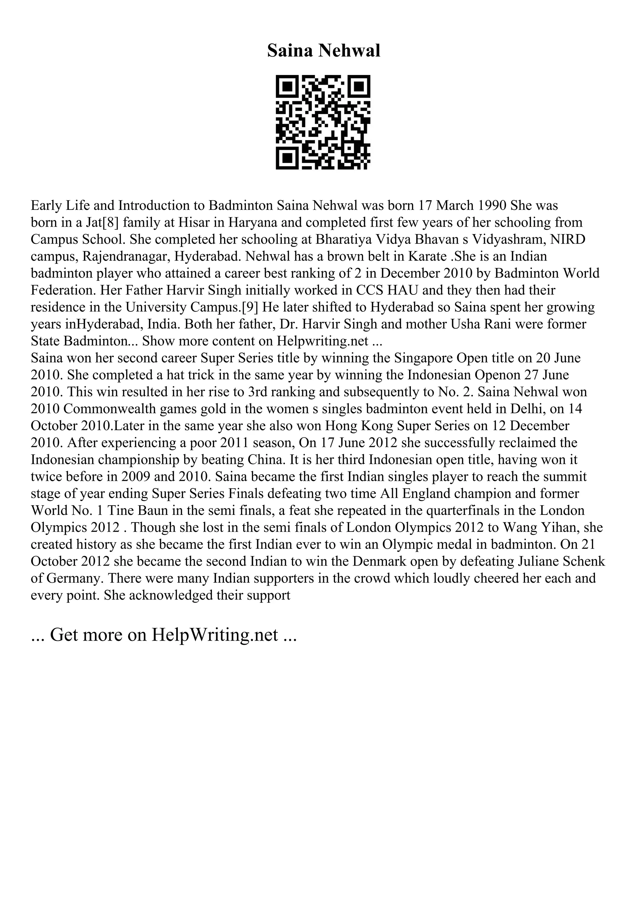 Saina Nehwal
Early Life and Introduction to Badminton Saina Nehwal was born 17 March 1990 She was
born in a Jat[8] family at Hisar in Haryana and completed first few years of her schooling from
Campus School. She completed her schooling at Bharatiya Vidya Bhavan s Vidyashram, NIRD
campus, Rajendranagar, Hyderabad. Nehwal has a brown belt in Karate .She is an Indian
badminton player who attained a career best ranking of 2 in December 2010 by Badminton World
Federation. Her Father Harvir Singh initially worked in CCS HAU and they then had their
residence in the University Campus.[9] He later shifted to Hyderabad so Saina spent her growing
years inHyderabad, India. Both her father, Dr. Harvir Singh and mother Usha Rani were former
State Badminton... Show more content on Helpwriting.net ...
Saina won her second career Super Series title by winning the Singapore Open title on 20 June
2010. She completed a hat trick in the same year by winning the Indonesian Openon 27 June
2010. This win resulted in her rise to 3rd ranking and subsequently to No. 2. Saina Nehwal won
2010 Commonwealth games gold in the women s singles badminton event held in Delhi, on 14
October 2010.Later in the same year she also won Hong Kong Super Series on 12 December
2010. After experiencing a poor 2011 season, On 17 June 2012 she successfully reclaimed the
Indonesian championship by beating China. It is her third Indonesian open title, having won it
twice before in 2009 and 2010. Saina became the first Indian singles player to reach the summit
stage of year ending Super Series Finals defeating two time All England champion and former
World No. 1 Tine Baun in the semi finals, a feat she repeated in the quarterfinals in the London
Olympics 2012 . Though she lost in the semi finals of London Olympics 2012 to Wang Yihan, she
created history as she became the first Indian ever to win an Olympic medal in badminton. On 21
October 2012 she became the second Indian to win the Denmark open by defeating Juliane Schenk
of Germany. There were many Indian supporters in the crowd which loudly cheered her each and
every point. She acknowledged their support
... Get more on HelpWriting.net ...
 