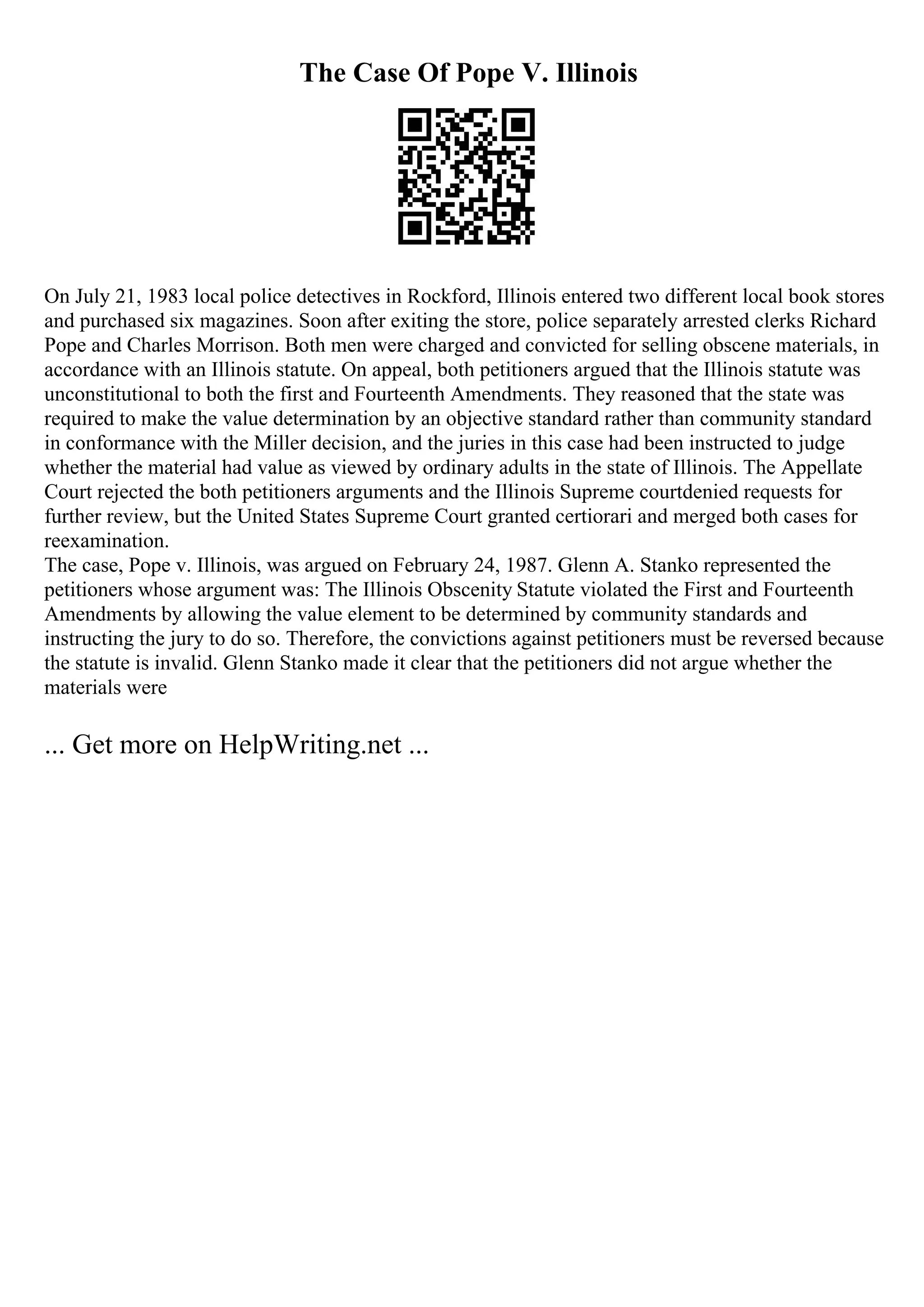 The Case Of Pope V. Illinois
On July 21, 1983 local police detectives in Rockford, Illinois entered two different local book stores
and purchased six magazines. Soon after exiting the store, police separately arrested clerks Richard
Pope and Charles Morrison. Both men were charged and convicted for selling obscene materials, in
accordance with an Illinois statute. On appeal, both petitioners argued that the Illinois statute was
unconstitutional to both the first and Fourteenth Amendments. They reasoned that the state was
required to make the value determination by an objective standard rather than community standard
in conformance with the Miller decision, and the juries in this case had been instructed to judge
whether the material had value as viewed by ordinary adults in the state of Illinois. The Appellate
Court rejected the both petitioners arguments and the Illinois Supreme courtdenied requests for
further review, but the United States Supreme Court granted certiorari and merged both cases for
reexamination.
The case, Pope v. Illinois, was argued on February 24, 1987. Glenn A. Stanko represented the
petitioners whose argument was: The Illinois Obscenity Statute violated the First and Fourteenth
Amendments by allowing the value element to be determined by community standards and
instructing the jury to do so. Therefore, the convictions against petitioners must be reversed because
the statute is invalid. Glenn Stanko made it clear that the petitioners did not argue whether the
materials were
... Get more on HelpWriting.net ...
 