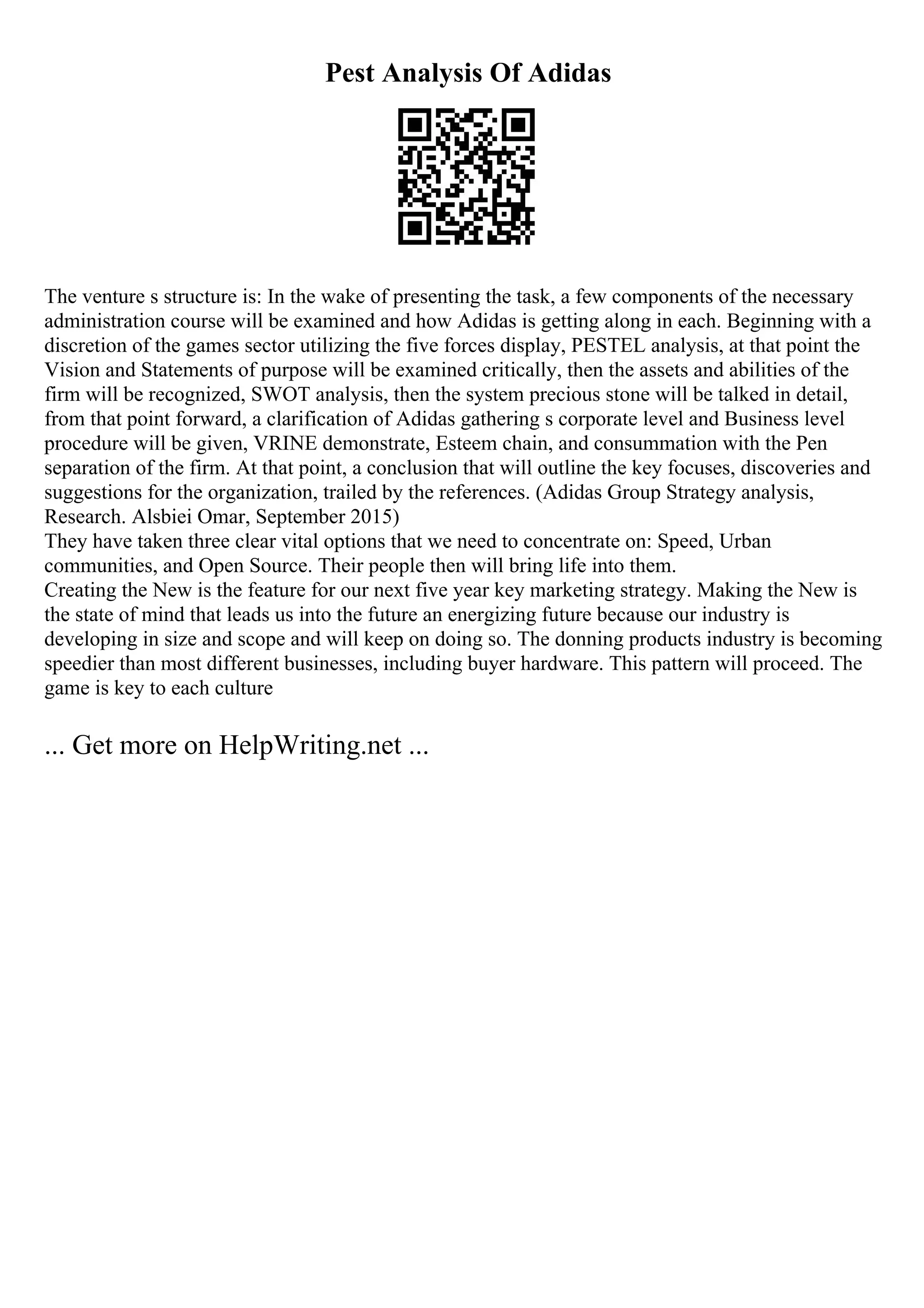 Pest Analysis Of Adidas
The venture s structure is: In the wake of presenting the task, a few components of the necessary
administration course will be examined and how Adidas is getting along in each. Beginning with a
discretion of the games sector utilizing the five forces display, PESTEL analysis, at that point the
Vision and Statements of purpose will be examined critically, then the assets and abilities of the
firm will be recognized, SWOT analysis, then the system precious stone will be talked in detail,
from that point forward, a clarification of Adidas gathering s corporate level and Business level
procedure will be given, VRINE demonstrate, Esteem chain, and consummation with the Pen
separation of the firm. At that point, a conclusion that will outline the key focuses, discoveries and
suggestions for the organization, trailed by the references. (Adidas Group Strategy analysis,
Research. Alsbiei Omar, September 2015)
They have taken three clear vital options that we need to concentrate on: Speed, Urban
communities, and Open Source. Their people then will bring life into them.
Creating the New is the feature for our next five year key marketing strategy. Making the New is
the state of mind that leads us into the future an energizing future because our industry is
developing in size and scope and will keep on doing so. The donning products industry is becoming
speedier than most different businesses, including buyer hardware. This pattern will proceed. The
game is key to each culture
... Get more on HelpWriting.net ...
 