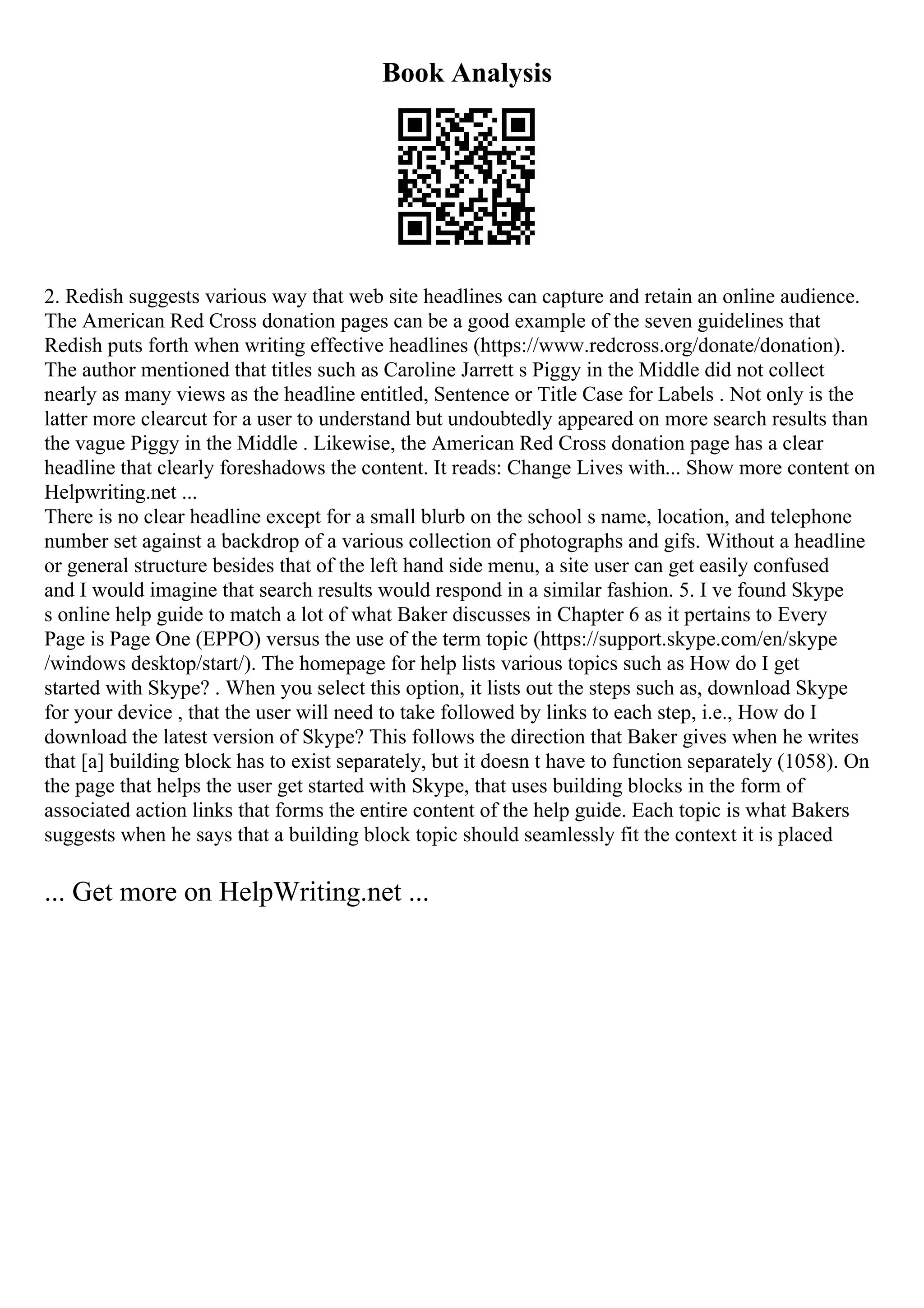 Book Analysis
2. Redish suggests various way that web site headlines can capture and retain an online audience.
The American Red Cross donation pages can be a good example of the seven guidelines that
Redish puts forth when writing effective headlines (https://www.redcross.org/donate/donation).
The author mentioned that titles such as Caroline Jarrett s Piggy in the Middle did not collect
nearly as many views as the headline entitled, Sentence or Title Case for Labels . Not only is the
latter more clearcut for a user to understand but undoubtedly appeared on more search results than
the vague Piggy in the Middle . Likewise, the American Red Cross donation page has a clear
headline that clearly foreshadows the content. It reads: Change Lives with... Show more content on
Helpwriting.net ...
There is no clear headline except for a small blurb on the school s name, location, and telephone
number set against a backdrop of a various collection of photographs and gifs. Without a headline
or general structure besides that of the left hand side menu, a site user can get easily confused
and I would imagine that search results would respond in a similar fashion. 5. I ve found Skype
s online help guide to match a lot of what Baker discusses in Chapter 6 as it pertains to Every
Page is Page One (EPPO) versus the use of the term topic (https://support.skype.com/en/skype
/windows desktop/start/). The homepage for help lists various topics such as How do I get
started with Skype? . When you select this option, it lists out the steps such as, download Skype
for your device , that the user will need to take followed by links to each step, i.e., How do I
download the latest version of Skype? This follows the direction that Baker gives when he writes
that [a] building block has to exist separately, but it doesn t have to function separately (1058). On
the page that helps the user get started with Skype, that uses building blocks in the form of
associated action links that forms the entire content of the help guide. Each topic is what Bakers
suggests when he says that a building block topic should seamlessly fit the context it is placed
... Get more on HelpWriting.net ...
 