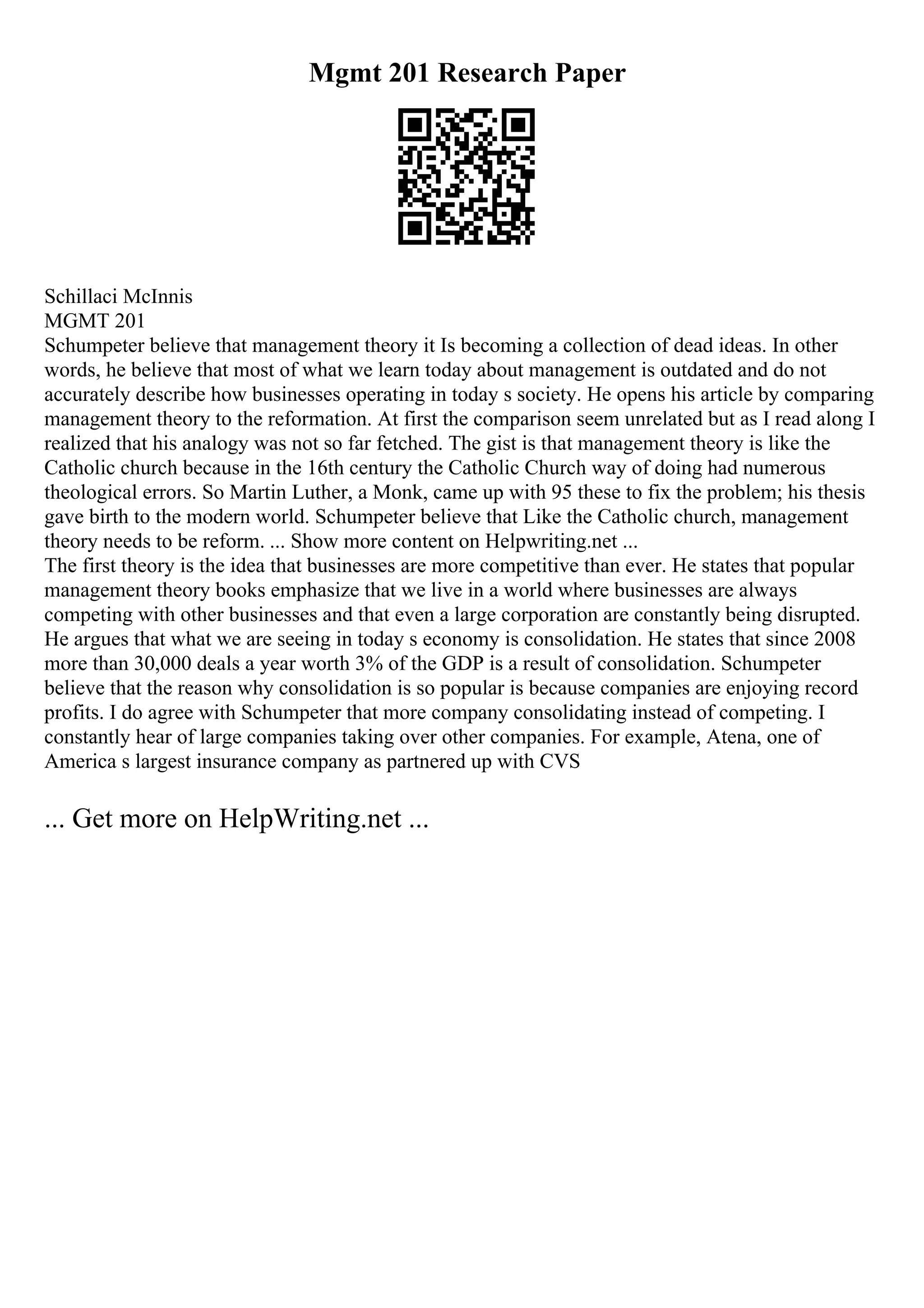 Mgmt 201 Research Paper
Schillaci McInnis
MGMT 201
Schumpeter believe that management theory it Is becoming a collection of dead ideas. In other
words, he believe that most of what we learn today about management is outdated and do not
accurately describe how businesses operating in today s society. He opens his article by comparing
management theory to the reformation. At first the comparison seem unrelated but as I read along I
realized that his analogy was not so far fetched. The gist is that management theory is like the
Catholic church because in the 16th century the Catholic Church way of doing had numerous
theological errors. So Martin Luther, a Monk, came up with 95 these to fix the problem; his thesis
gave birth to the modern world. Schumpeter believe that Like the Catholic church, management
theory needs to be reform. ... Show more content on Helpwriting.net ...
The first theory is the idea that businesses are more competitive than ever. He states that popular
management theory books emphasize that we live in a world where businesses are always
competing with other businesses and that even a large corporation are constantly being disrupted.
He argues that what we are seeing in today s economy is consolidation. He states that since 2008
more than 30,000 deals a year worth 3% of the GDP is a result of consolidation. Schumpeter
believe that the reason why consolidation is so popular is because companies are enjoying record
profits. I do agree with Schumpeter that more company consolidating instead of competing. I
constantly hear of large companies taking over other companies. For example, Atena, one of
America s largest insurance company as partnered up with CVS
... Get more on HelpWriting.net ...
 