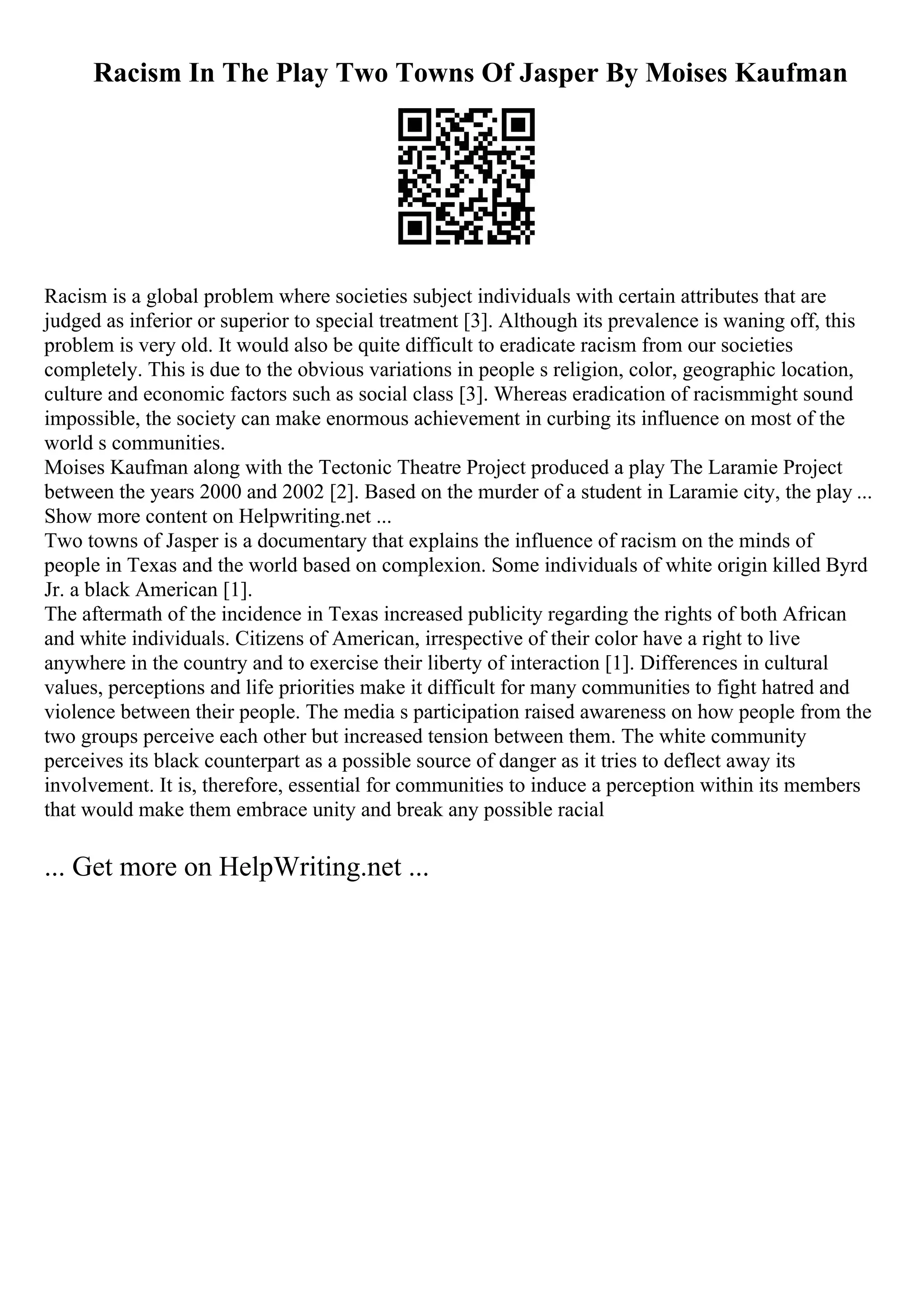 Racism In The Play Two Towns Of Jasper By Moises Kaufman
Racism is a global problem where societies subject individuals with certain attributes that are
judged as inferior or superior to special treatment [3]. Although its prevalence is waning off, this
problem is very old. It would also be quite difficult to eradicate racism from our societies
completely. This is due to the obvious variations in people s religion, color, geographic location,
culture and economic factors such as social class [3]. Whereas eradication of racismmight sound
impossible, the society can make enormous achievement in curbing its influence on most of the
world s communities.
Moises Kaufman along with the Tectonic Theatre Project produced a play The Laramie Project
between the years 2000 and 2002 [2]. Based on the murder of a student in Laramie city, the play ...
Show more content on Helpwriting.net ...
Two towns of Jasper is a documentary that explains the influence of racism on the minds of
people in Texas and the world based on complexion. Some individuals of white origin killed Byrd
Jr. a black American [1].
The aftermath of the incidence in Texas increased publicity regarding the rights of both African
and white individuals. Citizens of American, irrespective of their color have a right to live
anywhere in the country and to exercise their liberty of interaction [1]. Differences in cultural
values, perceptions and life priorities make it difficult for many communities to fight hatred and
violence between their people. The media s participation raised awareness on how people from the
two groups perceive each other but increased tension between them. The white community
perceives its black counterpart as a possible source of danger as it tries to deflect away its
involvement. It is, therefore, essential for communities to induce a perception within its members
that would make them embrace unity and break any possible racial
... Get more on HelpWriting.net ...
 