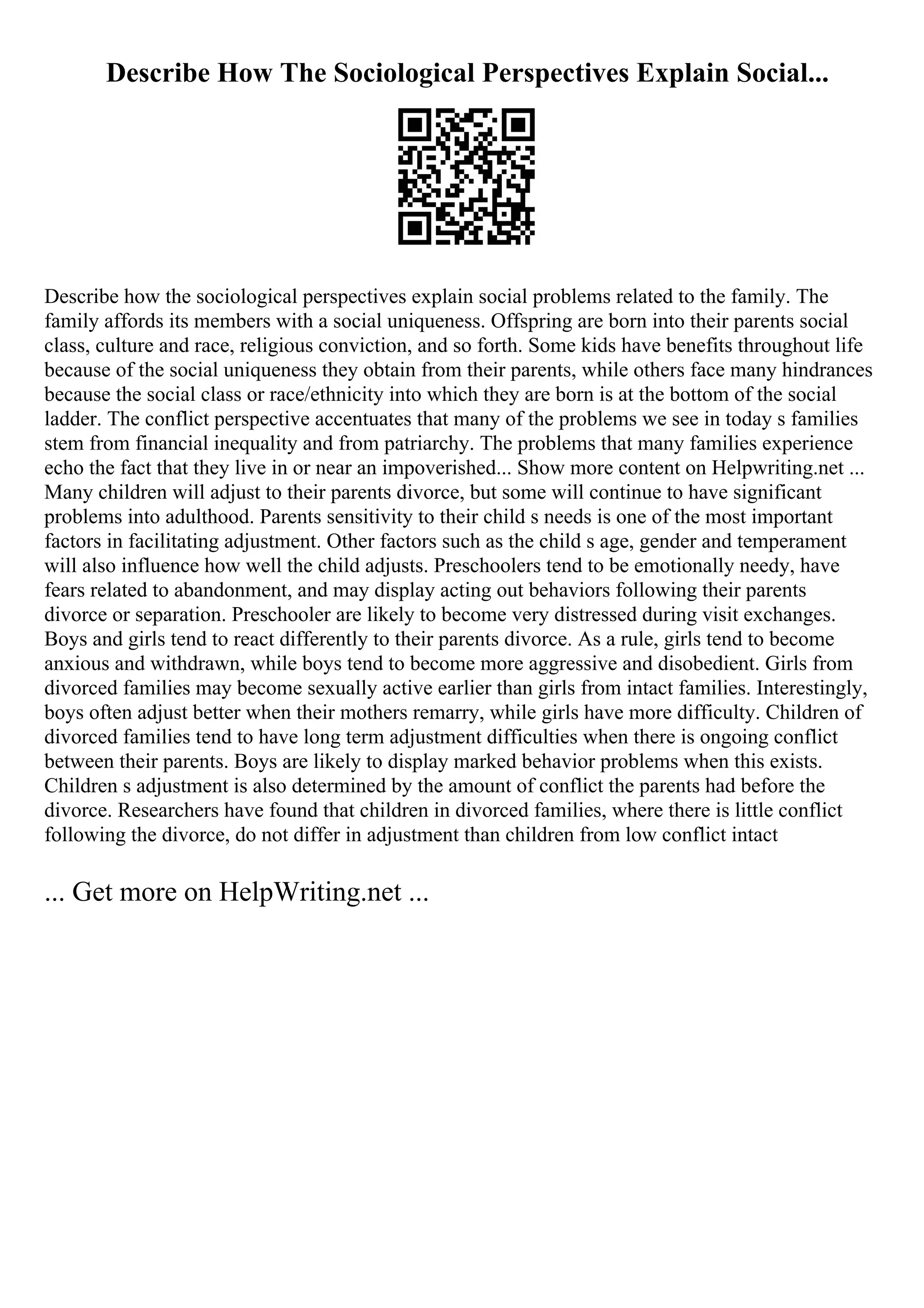 Describe How The Sociological Perspectives Explain Social...
Describe how the sociological perspectives explain social problems related to the family. The
family affords its members with a social uniqueness. Offspring are born into their parents social
class, culture and race, religious conviction, and so forth. Some kids have benefits throughout life
because of the social uniqueness they obtain from their parents, while others face many hindrances
because the social class or race/ethnicity into which they are born is at the bottom of the social
ladder. The conflict perspective accentuates that many of the problems we see in today s families
stem from financial inequality and from patriarchy. The problems that many families experience
echo the fact that they live in or near an impoverished... Show more content on Helpwriting.net ...
Many children will adjust to their parents divorce, but some will continue to have significant
problems into adulthood. Parents sensitivity to their child s needs is one of the most important
factors in facilitating adjustment. Other factors such as the child s age, gender and temperament
will also influence how well the child adjusts. Preschoolers tend to be emotionally needy, have
fears related to abandonment, and may display acting out behaviors following their parents
divorce or separation. Preschooler are likely to become very distressed during visit exchanges.
Boys and girls tend to react differently to their parents divorce. As a rule, girls tend to become
anxious and withdrawn, while boys tend to become more aggressive and disobedient. Girls from
divorced families may become sexually active earlier than girls from intact families. Interestingly,
boys often adjust better when their mothers remarry, while girls have more difficulty. Children of
divorced families tend to have long term adjustment difficulties when there is ongoing conflict
between their parents. Boys are likely to display marked behavior problems when this exists.
Children s adjustment is also determined by the amount of conflict the parents had before the
divorce. Researchers have found that children in divorced families, where there is little conflict
following the divorce, do not differ in adjustment than children from low conflict intact
... Get more on HelpWriting.net ...
 