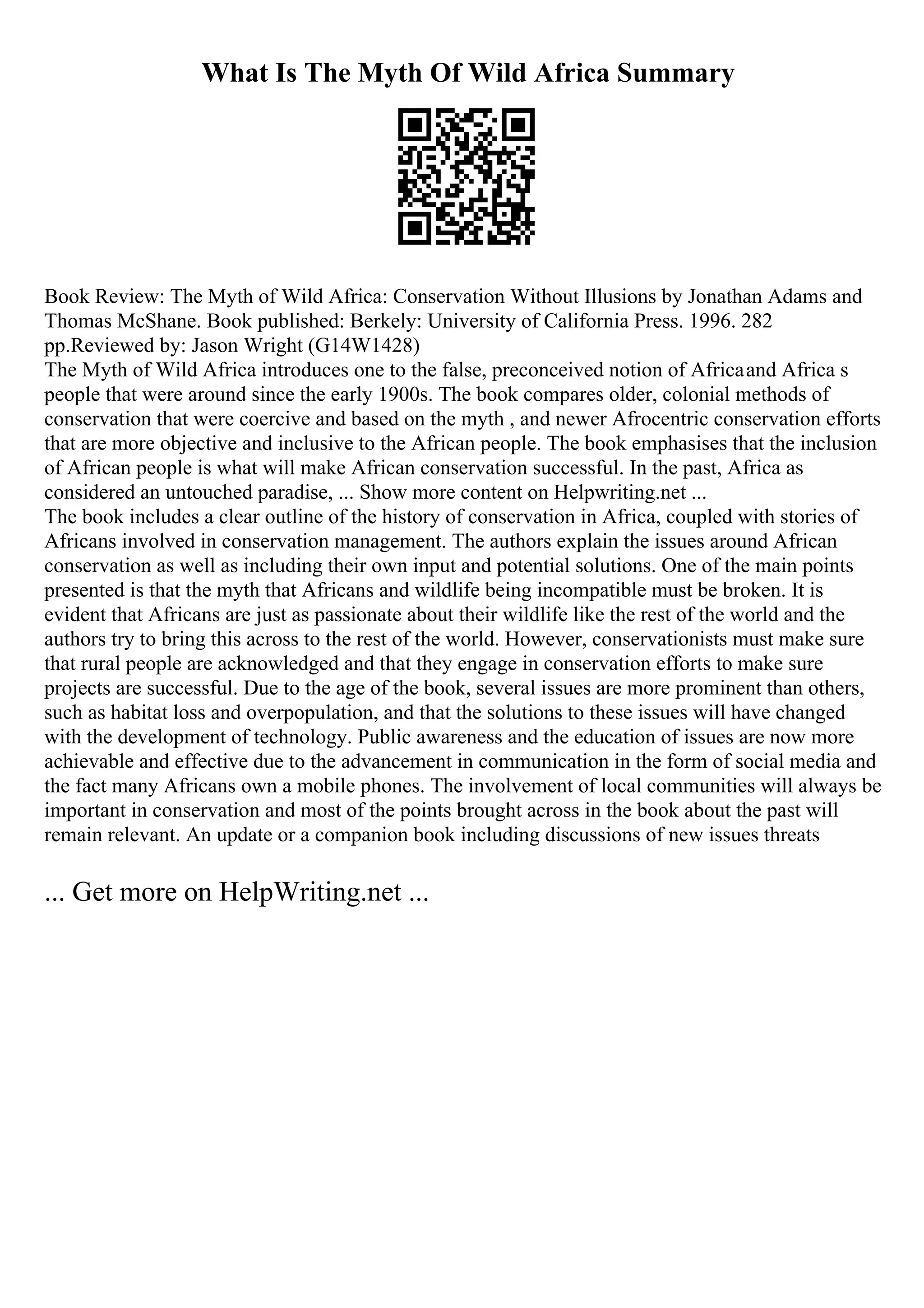 What Is The Myth Of Wild Africa Summary
Book Review: The Myth of Wild Africa: Conservation Without Illusions by Jonathan Adams and
Thomas McShane. Book published: Berkely: University of California Press. 1996. 282
pp.Reviewed by: Jason Wright (G14W1428)
The Myth of Wild Africa introduces one to the false, preconceived notion of Africaand Africa s
people that were around since the early 1900s. The book compares older, colonial methods of
conservation that were coercive and based on the myth , and newer Afrocentric conservation efforts
that are more objective and inclusive to the African people. The book emphasises that the inclusion
of African people is what will make African conservation successful. In the past, Africa as
considered an untouched paradise, ... Show more content on Helpwriting.net ...
The book includes a clear outline of the history of conservation in Africa, coupled with stories of
Africans involved in conservation management. The authors explain the issues around African
conservation as well as including their own input and potential solutions. One of the main points
presented is that the myth that Africans and wildlife being incompatible must be broken. It is
evident that Africans are just as passionate about their wildlife like the rest of the world and the
authors try to bring this across to the rest of the world. However, conservationists must make sure
that rural people are acknowledged and that they engage in conservation efforts to make sure
projects are successful. Due to the age of the book, several issues are more prominent than others,
such as habitat loss and overpopulation, and that the solutions to these issues will have changed
with the development of technology. Public awareness and the education of issues are now more
achievable and effective due to the advancement in communication in the form of social media and
the fact many Africans own a mobile phones. The involvement of local communities will always be
important in conservation and most of the points brought across in the book about the past will
remain relevant. An update or a companion book including discussions of new issues threats
... Get more on HelpWriting.net ...
 