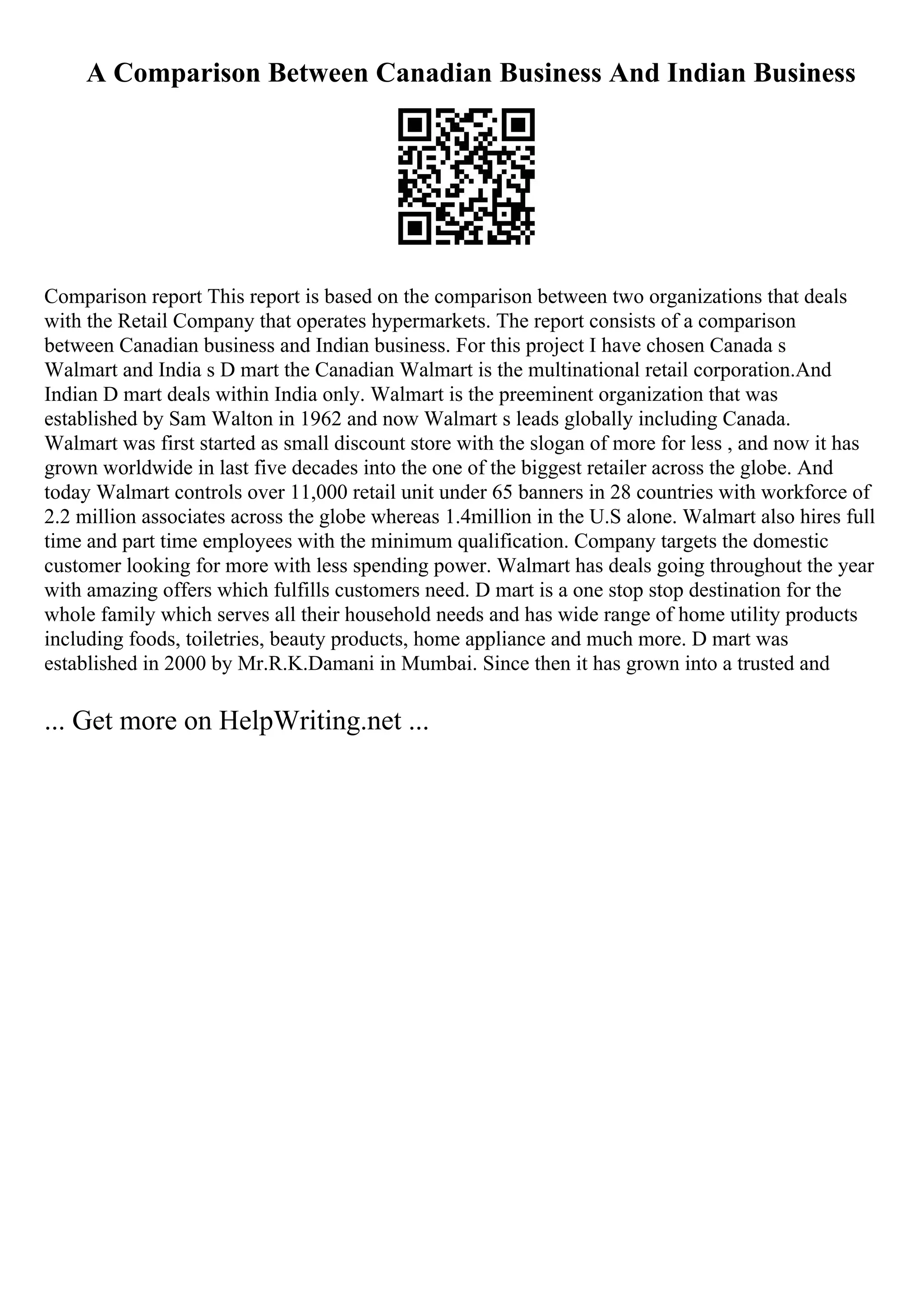A Comparison Between Canadian Business And Indian Business
Comparison report This report is based on the comparison between two organizations that deals
with the Retail Company that operates hypermarkets. The report consists of a comparison
between Canadian business and Indian business. For this project I have chosen Canada s
Walmart and India s D mart the Canadian Walmart is the multinational retail corporation.And
Indian D mart deals within India only. Walmart is the preeminent organization that was
established by Sam Walton in 1962 and now Walmart s leads globally including Canada.
Walmart was first started as small discount store with the slogan of more for less , and now it has
grown worldwide in last five decades into the one of the biggest retailer across the globe. And
today Walmart controls over 11,000 retail unit under 65 banners in 28 countries with workforce of
2.2 million associates across the globe whereas 1.4million in the U.S alone. Walmart also hires full
time and part time employees with the minimum qualification. Company targets the domestic
customer looking for more with less spending power. Walmart has deals going throughout the year
with amazing offers which fulfills customers need. D mart is a one stop stop destination for the
whole family which serves all their household needs and has wide range of home utility products
including foods, toiletries, beauty products, home appliance and much more. D mart was
established in 2000 by Mr.R.K.Damani in Mumbai. Since then it has grown into a trusted and
... Get more on HelpWriting.net ...
 