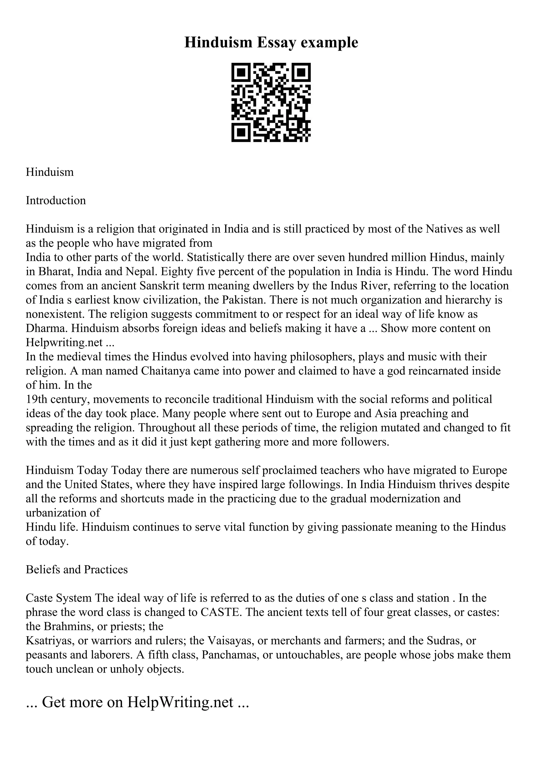 Hinduism Essay example
Hinduism
Introduction
Hinduism is a religion that originated in India and is still practiced by most of the Natives as well
as the people who have migrated from
India to other parts of the world. Statistically there are over seven hundred million Hindus, mainly
in Bharat, India and Nepal. Eighty five percent of the population in India is Hindu. The word Hindu
comes from an ancient Sanskrit term meaning dwellers by the Indus River, referring to the location
of India s earliest know civilization, the Pakistan. There is not much organization and hierarchy is
nonexistent. The religion suggests commitment to or respect for an ideal way of life know as
Dharma. Hinduism absorbs foreign ideas and beliefs making it have a ... Show more content on
Helpwriting.net ...
In the medieval times the Hindus evolved into having philosophers, plays and music with their
religion. A man named Chaitanya came into power and claimed to have a god reincarnated inside
of him. In the
19th century, movements to reconcile traditional Hinduism with the social reforms and political
ideas of the day took place. Many people where sent out to Europe and Asia preaching and
spreading the religion. Throughout all these periods of time, the religion mutated and changed to fit
with the times and as it did it just kept gathering more and more followers.
Hinduism Today Today there are numerous self proclaimed teachers who have migrated to Europe
and the United States, where they have inspired large followings. In India Hinduism thrives despite
all the reforms and shortcuts made in the practicing due to the gradual modernization and
urbanization of
Hindu life. Hinduism continues to serve vital function by giving passionate meaning to the Hindus
of today.
Beliefs and Practices
Caste System The ideal way of life is referred to as the duties of one s class and station . In the
phrase the word class is changed to CASTE. The ancient texts tell of four great classes, or castes:
the Brahmins, or priests; the
Ksatriyas, or warriors and rulers; the Vaisayas, or merchants and farmers; and the Sudras, or
peasants and laborers. A fifth class, Panchamas, or untouchables, are people whose jobs make them
touch unclean or unholy objects.
... Get more on HelpWriting.net ...
 