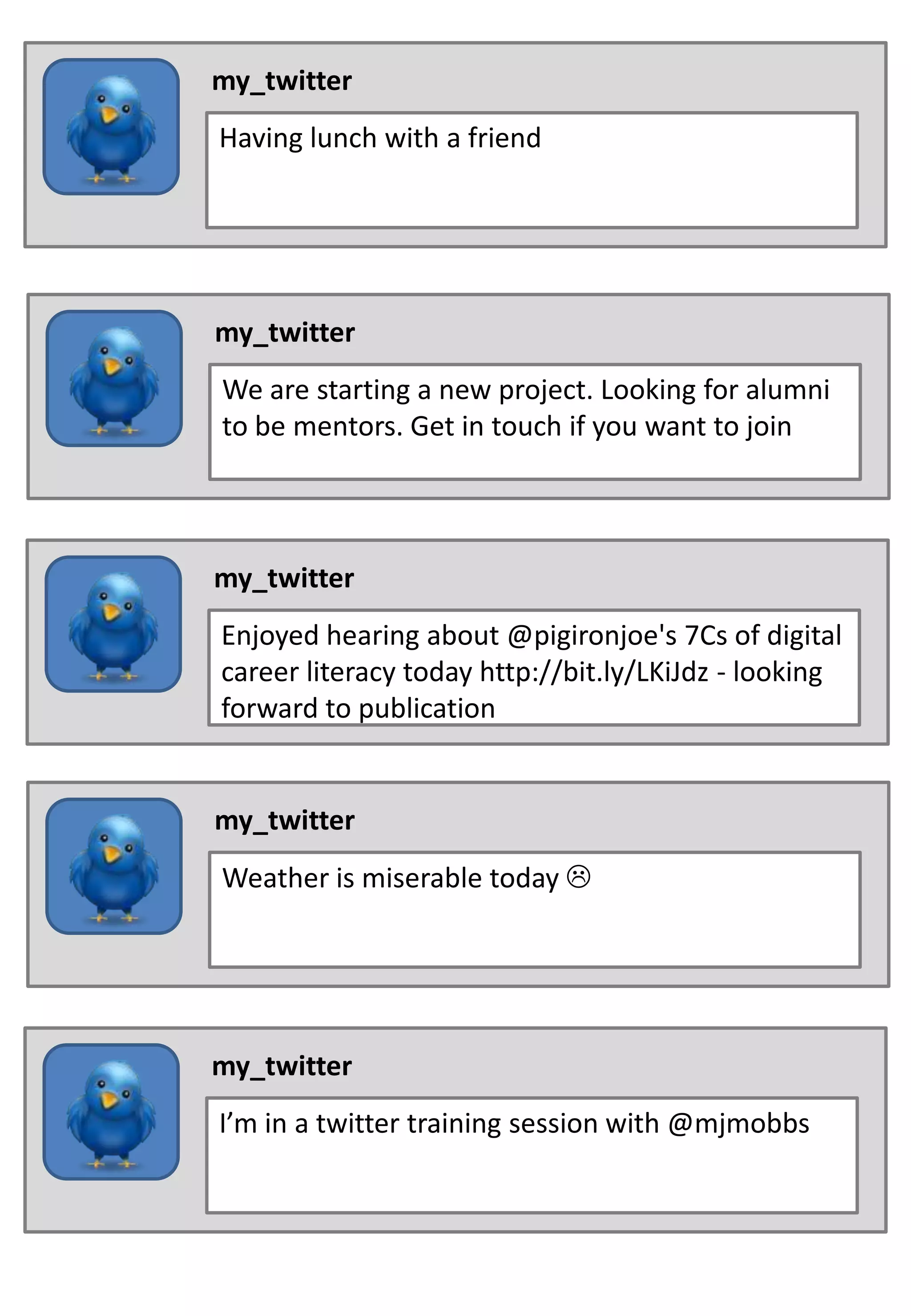 my_twitter
Having lunch with a friend
my_twitter
We are starting a new project. Looking for alumni
to be mentors. Get in touch if you want to join
my_twitter
Enjoyed hearing about @pigironjoe's 7Cs of digital
career literacy today http://bit.ly/LKiJdz - looking
forward to publication
my_twitter
Weather is miserable today
my_twitter
I’m in a twitter training session with @mjmobbs