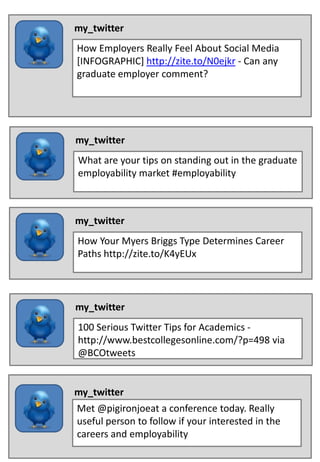 my_twitter
How Employers Really Feel About Social Media
[INFOGRAPHIC] http://zite.to/N0ejkr - Can any
graduate employer comment?




my_twitter
What are your tips on standing out in the graduate
employability market #employability



my_twitter
How Your Myers Briggs Type Determines Career
Paths http://zite.to/K4yEUx




my_twitter
100 Serious Twitter Tips for Academics -
http://www.bestcollegesonline.com/?p=498 via
@BCOtweets


my_twitter
Met @pigironjoeat a conference today. Really
useful person to follow if your interested in the
careers and employability
 