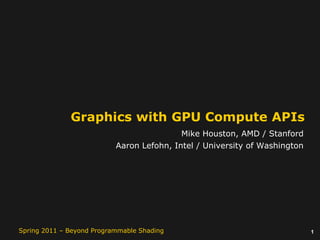 1Spring 2011 – Beyond Programmable Shading
Graphics with GPU Compute APIs
Mike Houston, AMD / Stanford
Aaron Lefohn, Intel / University of Washington
 