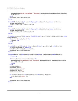 VB .NET 2005 By Warawut Khangkhan


       MessageBox.Show("ระบรายการททาไมถกตอง", "Information", MessageBoxButtons.OK, MessageBoxIcon.Information)
       TextBox3.Focus()
    End If
    lblAmountList.Text = ListBox1.Items.Count
  End Sub

  Private Sub TextBox3_Enter(ByVal sender As Object, ByVal e As System.EventArgs) Handles TextBox3.Enter
     TextBox3.SelectionStart = 0
     TextBox3.SelectionLength = TextBox3.Text.Length
  End Sub

  Private Sub TextBox2_Enter(ByVal sender As Object, ByVal e As System.EventArgs) Handles TextBox2.Enter
     TextBox2.SelectionStart = 0
     TextBox2.SelectionLength = TextBox2.Text.Length
  End Sub

  Private Sub TextBox3_KeyPress(ByVal sender As Object, ByVal e As System.Windows.Forms.KeyPressEventArgs) Handles
TextBox3.KeyPress
     If e.KeyChar < "0" Or e.KeyChar > "9" Then
       e.Handled = True
     End If
  End Sub

  Private Sub Button4_Click(ByVal sender As System.Object, ByVal e As System.EventArgs) Handles Button4.Click
     If ListBox1.SelectedIndex < 0 Then Exit Sub
     ListBox1.Items.RemoveAt(ListBox1.SelectedIndex)
     lblAmountList.Text = ListBox1.Items.Count
  End Sub

  Private Sub Button5_Click(ByVal sender As System.Object, ByVal e As System.EventArgs) Handles Button5.Click
     Dim i As Integer

    If NumericUpDown1.Value > NumericUpDown2.Value Then
       MessageBox.Show("Start ตองนอยกวา Stop", "Information", MessageBoxButtons.OK, MessageBoxIcon.Information)
       NumericUpDown1.Focus()
       Exit Sub
    End If
    ListBox1.Items.Clear()
    lblAmountList.Text = "0"
    lblAmountComboBox.Text = "0"
    lblIndexListBox.Text = "0"
    lblIndexComboBox.Text = "0"

    For i = NumericUpDown1.Value To NumericUpDown2.Value Step NumericUpDown3.Value
      ListBox1.Items.Add("Number " & i)
    Next

    lblAmountList.Text = ListBox1.Items.Count
  End Sub




                                                            -4-
 