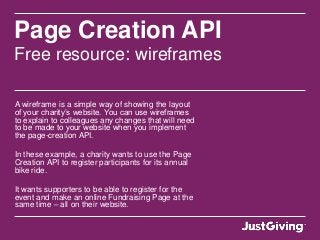 Page Creation API
Free resource: wireframes
A wireframe is a simple way of showing the layout
of your charity’s website. You can use wireframes
to explain to colleagues any changes that will need
to be made to your website when you implement
the page-creation API.
In these example, a charity wants to use the Page
Creation API to register participants for its annual
bike ride.
It wants supporters to be able to register for the
event and make an online Fundraising Page at the
same time – all on their website.
 