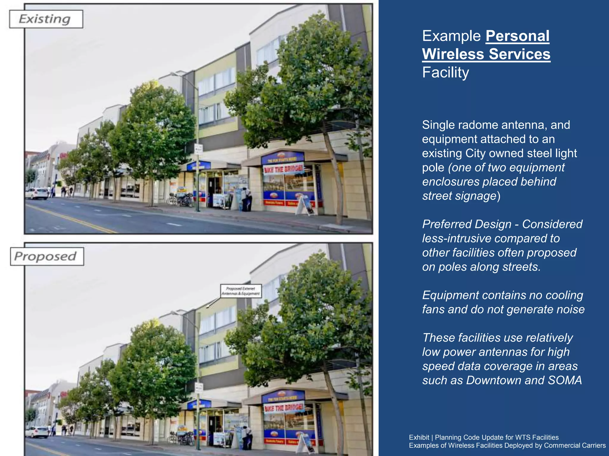Exhibit | Planning Code Update for WTS Facilities
Examples of Wireless Facilities Deployed by Commercial Carriers
Example Personal
Wireless Services Facility
Single radome antenna, and
equipment attached to an existing
City owned steel light pole (one of
two equipment enclosures placed
behind street signage)
Preferred Design - Considered less-
intrusive compared to other facilities
often proposed on poles along
streets.
Equipment contains no cooling fans
and do not generate noise
These proposed facilities use
relatively low power antennas for
high speed data coverage in areas
such as North Beach, Downtown
and SOMA
 