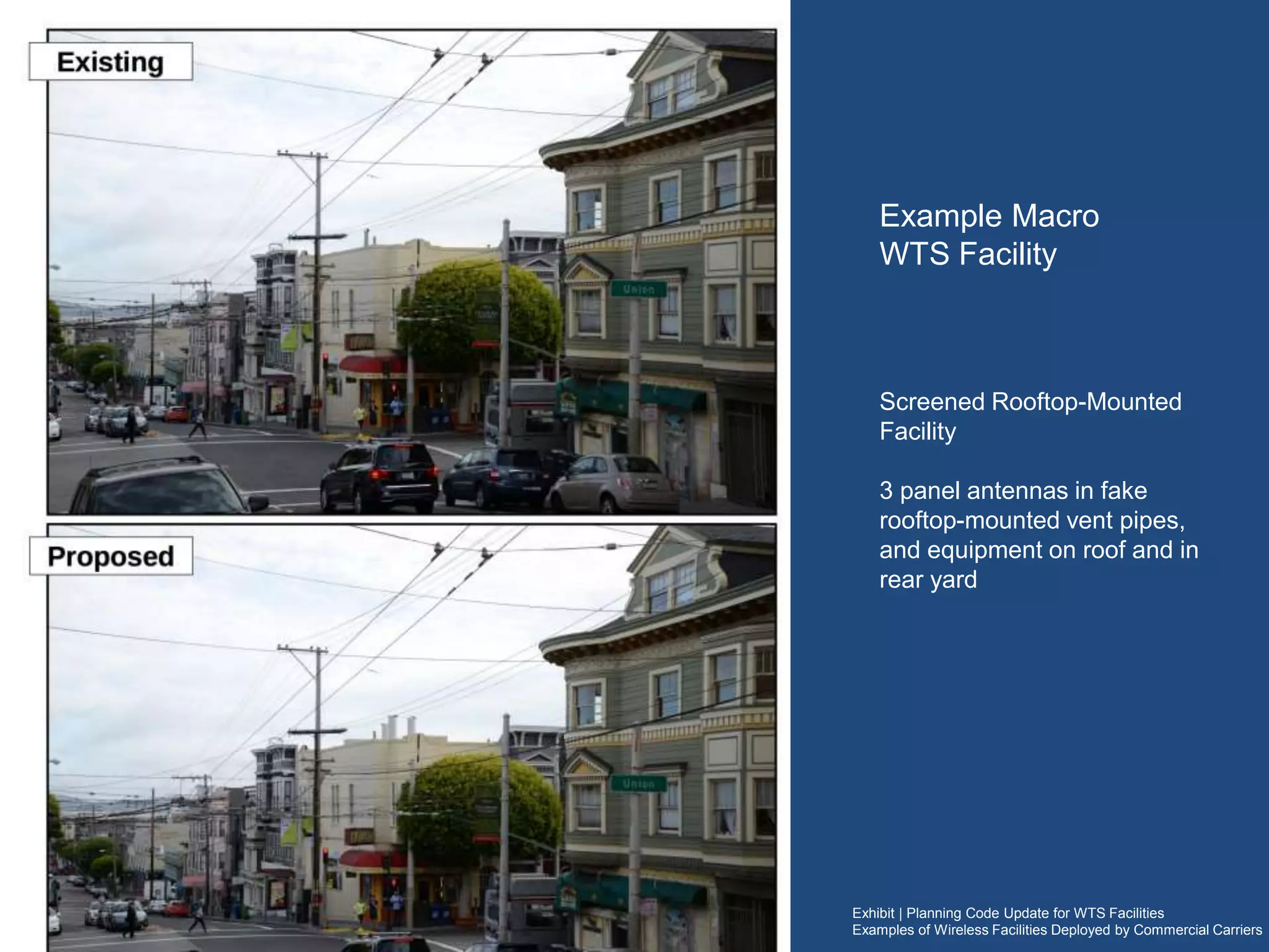 Exhibit | Planning Code Update for WTS Facilities
Examples of Wireless Facilities Deployed by Commercial Carriers
Example Macro
WTS Facility
(equipment area examples)
Equipment areas associated with a typical
Macro (rooftop or monopole).
Cabinets feature computers and batteries (to
power the facility in case of a power outage)
Equipment areas for Macro sites range in size
from equivalent of 2 office cubicles to size of
a shipping container
Cable tray (power and communication cables)
 