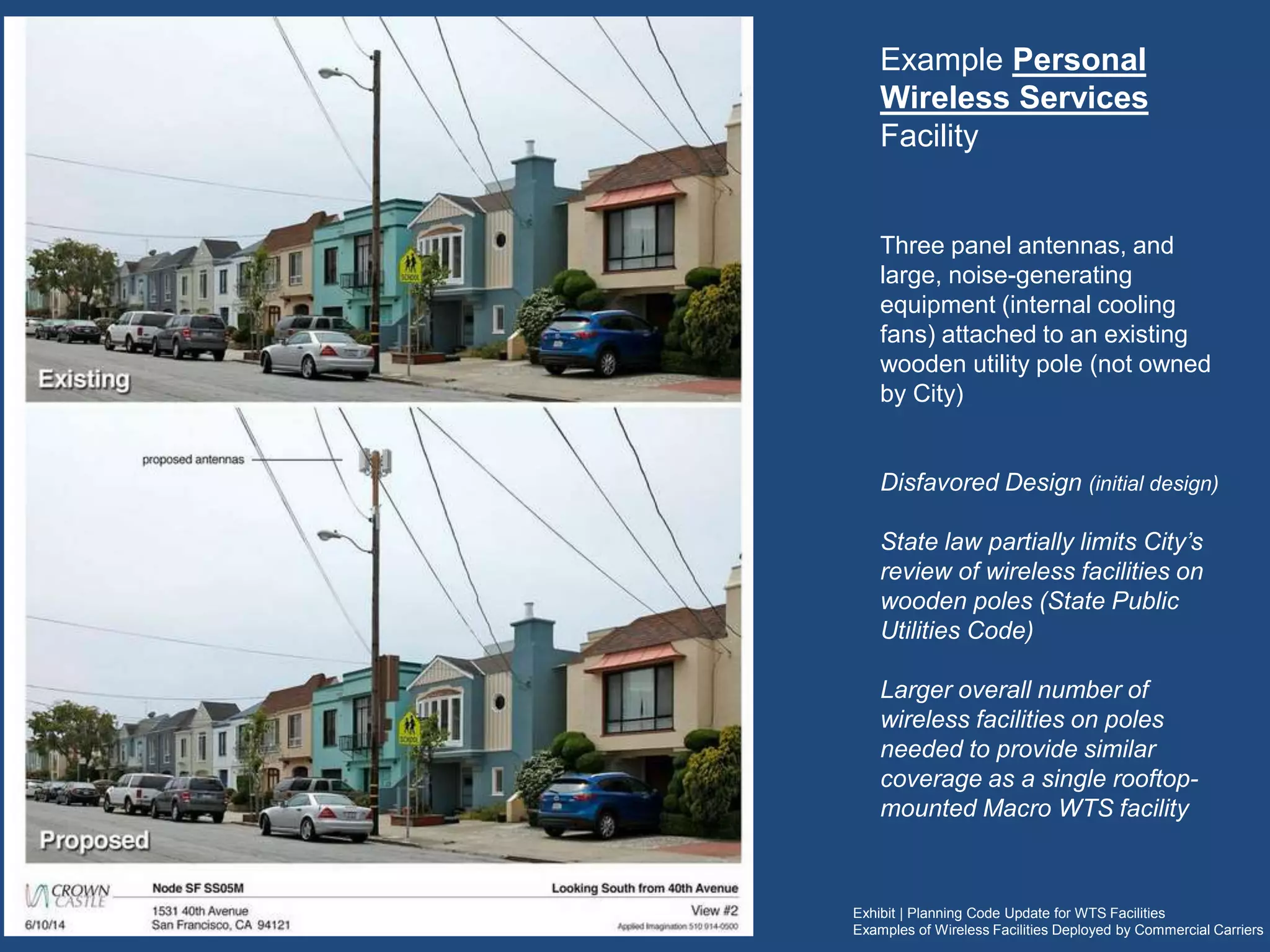 Exhibit | Planning Code Update for WTS Facilities
Examples of Wireless Facilities Deployed by Commercial Carriers
Example Personal
Wireless Services Facility
Three panel antennas, and large,
noise-generating equipment (internal
cooling fans) attached to an existing
wooden utility pole (not owned by
City)
Disfavored Design (initial design)
State law partially limits City’s review
of wireless facilities on wooden
poles (State Public Utilities Code
7901)
A larger overall number of wireless
facilities on multiple poles are
needed to provide similar coverage
as a single rooftop-mounted Macro
WTS facility
 