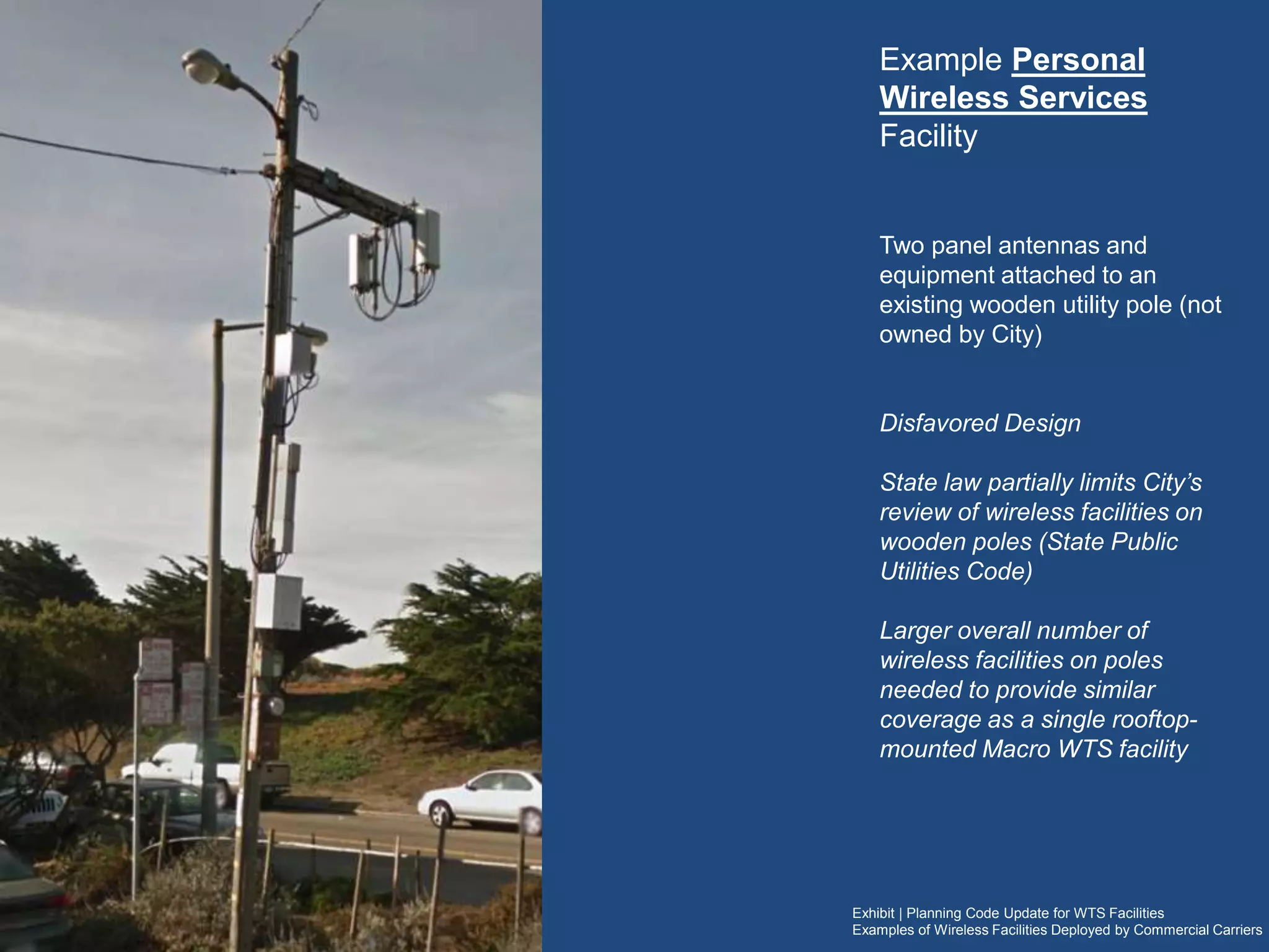 Exhibit | Planning Code Update for WTS Facilities
Examples of Wireless Facilities Deployed by Commercial Carriers
Example Personal Wireless Services
Facility
Two panel antennas and equipment attached to an
existing wooden utility pole (not owned by City)
Disfavored Design
(would not be recommended for approval for similar
new facilities)
State law partially limits City’s review of wireless
facilities on wooden poles (State Public Utilities Code)
A larger overall number of wireless facilities on
(multiple) poles are typically needed to provide similar
coverage as a single rooftop-mounted Macro WTS
facilityWireless carriers often
refer to these facilities as
Distributed Antenna
Systems or the acronym
“DAS”
 