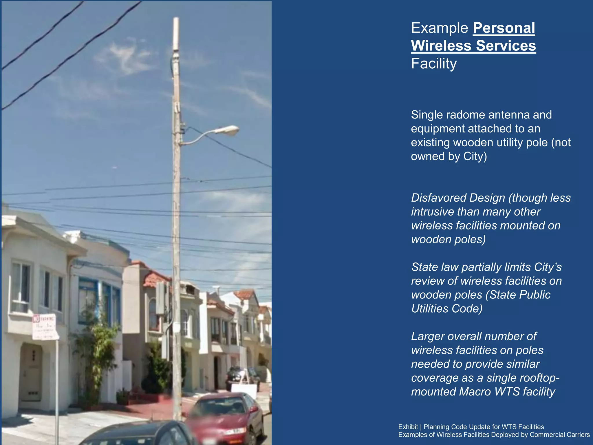 Exhibit | Planning Code Update for WTS Facilities
Examples of Wireless Facilities Deployed by Commercial Carriers
Example Personal Wireless Services
Facility
Single radome antenna and equipment attached
to an existing wooden utility pole (not owned by
City)
Disfavored Design
(though less intrusive than many other wireless
facilities mounted on wooden poles)
State law partially limits City’s review of wireless
facilities on wooden poles (State Public Utilities
Code)
Larger overall number of wireless facilities on
multiple poles are typically needed to provide
similar coverage as a single rooftop-mounted
Macro WTS facility
 