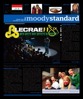 news                                           sports                                           features                                            editorials
   Iraqis protest                                 Liftin' Litfin                                   Student chef                                        Smith reflects on
   Christian                                      shares Solheim                                   runs catering                                       what she'll give
   persecutions.                                  wisdom                                           business                                            thanks for.
   today in the world                             holistic hearsay                                 from dorm                                           speaker's corner
   page 3                                         page 8                                           artist next door                                    page 15
                                                                                                   page 11




                                                       moodystandard
                                                 the
                            Volume 76:6
                        November 23, 2010

   a teacher, teach to his glory. If you’re a trash man, do it to the glory of the Lord. Don’t be ashamed, brothers and sisters.”            by Bridget Kilbride correspondent
      Concluding the night, Lecrae urged the audience to boldly proclaim the gospel. “There are pastors who are scared to speak truth on On Nov. 7 at 6:30 p.m. in Torrey Gray
   Sunday. They don’t shine,” he said. “Be a city on a hill. When people begin to see the light, they become lights themselves.”             Auditorium, Moody Campus Radio
      “Christ was glorified through a medium that’s relevant to our culture and our day,” Jeremy Barahona, junior theology major, said.hosted “Unashamed: The Movement
   “Tonight conveyed theological, truth-provoking practicality through hip hop.” He added, “I was surprised the crowd was so big,2010,” a concert tour featuring rap artists
   that the believers would rally around things of the Lord like this. I didn’t think Moody students would be excited about this typeLecrae, Pro, Tedashii, Sho Baraka, Trip Lee
   of concert.” Attendee Andrea Mackowiak, junior children’s ministry major, noted, “The artists took the opportunity to really pointand DJ Official in concert.
   people to Christ. The gospel message wasn’t forgotten in any aspect of the show.”                                                            The evening started with Ashanti
      Pettaway reported that the auditorium was filled with students, parents, kids of all ages, couples, faculty and administration, of allPettaway, senior theology major and
   different ethnicities worshipping together. “I know God was pleased with that beautiful picture,” he said. Despite the difficulties at theMCR station manager, announcing a
   beginning of the night, he asserted, “When he gives us something to do for the kingdom, he is going to see it through.”                   boom generator had blown. He appealed,
      Nikki Liddie, sophomore communications major and MCR operations manager, agreed, speaking of “all the things that happened“I need all the saints in the house
   that tried to prevent [the concert].” She was amazed at “seeing how God worked despite frustration and miscommunication.”                 tonight to be praying right now.” At
      The event was run by 50 volunteers, consisting primarily of Moody students. According to Pettaway, the concert was sold out withapproximately 6:45 p.m., the evening was
   1,835 tickets sold.                                                                                                                       successfully underway.
                                                                                                                                                The concert’s theme of “Unashamed”
                                                                                                                                             was grounded in Romans 1:16. Kicking off
                                                                                                                                             the concert, Pro insisted, “I’m convinced
                                                                                                                                             that if we’re not ashamed of the gospel,
                                                                                                                                             in the face of opposition, we will not
                                                                                                                                             fold. Don’t be ashamed.” Each artist
                                                                                                                                             encouraged the audience to be bold for
                                                                                                                                             the gospel.
                                                                                                                                                Sho Baraka challenged the audience
                                                                                                                                             in the area of work. He recognized God
                                                                                                                                             calls believers to be diligent and obedient.
                                                                                                                                             “No matter what area of life God puts you
                                                                                                                                             in,” he urged, “love him and make him
                                                                                                                                             famous.” He declared, “If you’re cutting
                                                                                                                                             hair, cut hair to the glory of God. If you’re

                                                                                                                                                                              see Lecrae page        5
                                                                                                                           photo by Melissa Zaldivar




Harrast leads weekly abortion awareness prayer group
by Crystal Anderson correspondent              sponsored a screening of “Blood Money”
   Lauren Harrast, junior communications       and 100 students viewed the movie,
major, founded an informal abortion            which sought to expose the truth behind
awareness group on campus this semester,       the abortion industry. Later, students
which meets to pray and distribute             approached Harrast, sharing that God had
information in front of a local abortion       moved their hearts to do something about
provider. “I continue to make abortion         this issue. She began the group which now
unthinkable wherever I am,” she said.          meets on Saturday mornings at 10 in the
   In 2009, Harrast began touring America      Arch. The group walks over to Planned
with Justice for All, training people to       Parenthood, an abortion provider, to pray
discuss anti-abortion issues and learning      and distribute anti-abortion pamphlets.
to relate to apathetic or abortion rights      “Seeing [the women] go in ups the fervor
college students.                              of our prayers,” Harrast said.
   When Harrast arrived at Moody in fall          One man, who pushed his girlfriend
2009, she wanted to discuss her passion for    into having an abortion, talked with a
the issue of abortion, but no one seemed       member of the prayer group and changed
to share her enthusiasm. She prayed for        his mind about the abortion. His girlfriend
God to give her another passion, but God       had already been admitted, and he was not
wanted her to be grateful for the task         allowed to see her. Three different women         Lauren Harrast (checkered coat), junior communications major, leads a weekly prayer group outside
instead of asking for a different one.                                                           Planned Parenthood on LaSalle and Division.                             photo by Robert Loffler
   This September, Student Council                                   see Awareness page   15

                                                                                               The Moody Standard is written and published by students of the Moody Bible Institute
 