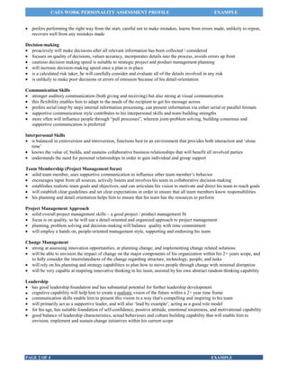 CAES WORK PERSONALITY ASSESSMENT PROFILE

EXAMPLE

 prefers performing the right way from the start, careful not to make mistakes, learns from errors made, unlikely to repeat,
recovers well from any mistakes made
Decision-making
 proactively will make decisions after all relevant information has been collected / considered
 focuses on quality of decisions, values accuracy, incorporates details into the process, avoids errors up front
 cautious decision making speed is suitable to strategic project and product management planning
 will increase decision-making speed once a plan is in place
 is a calculated risk taker, he will carefully consider and evaluate all of the details involved in any risk
 is unlikely to make poor decisions or errors of omission because of his detail-orientation
Communication Skills
 stronger auditory communication (both giving and receiving) but also strong at visual communication
 this flexibility enables him to adapt to the needs of the recipient to get his message across
 prefers serial (step by step) internal information processing, can present information via either serial or parallel formats
 supportive communication style contributes to his interpersonal skills and team building strengths
 more often will influence people through “pull processes”, wherein joint-problem solving, building consensus and
supportive communication is preferred
Interpersonal Skills
 is balanced in extroversion and introversion, functions best in an environment that provides both interaction and ‘alone
time’
 knows the value of, builds, and sustains collaborative business relationships that will benefit all involved parties
 understands the need for personal relationships in order to gain individual and group support
Team Membership (Project Management focus)
 solid team member, uses supportive communication to influence other team member’s behavior
 encourages input from all sources, actively listens and involves his team in collaborative decision-making
 establishes realistic team goals and objectives, and can articulate his vision to motivate and direct his team to reach goals
 will establish clear guidelines and set clear expectations in order to ensure that all team members know responsibilities
 his planning and detail orientation helps him to ensure that his team has the resources to perform
Project Management Approach
 solid overall project management skills – a good project / product management fit
 focus is on quality, so he will use a detail-oriented and organized approach to project management
 planning, problem solving and decision-making will balance quality with time commitment
 will employ a hands on, people-oriented management style, supporting and endorsing his team
Change Management
 strong at assessing innovation opportunities, at planning change, and implementing change related solutions
 will be able to envision the impact of change on the major components of his organization within his 2+ years scope, and
to fully consider the interrelatedness of the change regarding structure, technology, people, and tasks
 will rely on his planning and strategy capabilities to plan how to move people through change with minimal disruption
 will be very capable at inspiring innovative thinking in his team, assisted by his own abstract random thinking capability
Leadership
 has good leadership foundation and has substantial potential for further leadership development
 cognitive capability will help him to create a realistic vision of the future within a 2+ year time frame
 communication skills enable him to present this vision in a way that's compelling and inspiring to his team
 will primarily act as a supportive leader, and will also ‘lead by example’, acting as a good role model
 for his age, has suitable foundation of self-confidence, positive attitude, emotional awareness, and motivational capability
 good balance of leadership characteristics, actual behaviours and culture building capability that will enable him to
envision, implement and sustain change initiatives within his current scope

PAGE 2 OF 4

EXAMPLE

 
