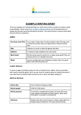 EXAMPLE WRITING BRIEF
This is an example of a writing brief that you could use to instruct a writer to produce a blog
to specification. We’re using ​‘How To Brief A Freelance Writer’​ as the example piece of
writing that this brief would be intended to produce. You could include or remove those fields
that you think are necessary.
ADMIN:
CLIENT DETAILS:
If you’re an agency briefing a writer for work on behalf of your clients, then you probably
don’t need to read this guide. But if you are, then it’s a best practice to include the name of
your client here so that the writer knows who he or she is ultimately writing for!
ARTICLE DETAILS:
Purchase order (PO) If you need to keep track of what purchase order (PO) was used
to order this content, then you might wish to include this field
here
Rate Likewise, you wish to state the agreed rate here.
Deadline It’s handy to keep deadlines front and center
Style Guide Will this article need to conform to a certain style guide? Why not
include a link to it in Google Docs here
Writer If you’re working with a lot of freelance writers, then it’s a good
idea to note who this brief is for
Article title: How To Brief A Freelance Writer
Article length: 2,000 to 2,500 words
Article purpose: To provide a comprehensive guide, for those who have
never worked with freelance writers before, about what
information to include in a writing brief.
Audience Readers that discover this piece of writing organically from
Google keyword searches. The buyer persona being
 