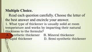 Multiple Choice.
Read each question carefully. Choose the letter of
the best answer and encircle your answer.
1. What type of thickener is usually solid at room
temperature and works by imparting their natural
thickness to the formula?
A. Synthetic thickener B. Mineral thickener
C. Lipid thickener D. Semi-synthetic thickener
 