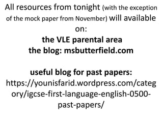 All resources from tonight (with the exception
of the mock paper from November) will available
on:
the VLE parental area
the blog: msbutterfield.com
useful blog for past papers:
https://younisfarid.wordpress.com/categ
ory/igcse-first-language-english-0500-
past-papers/
 