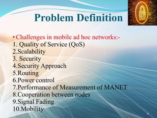 Problem Definition
• Challenges in mobile ad hoc networks:-
1. Quality of Service (QoS)
2.Scalability
3. Security
4.Security Approach
5.Routing
6.Power control
7.Performance of Measurement of MANET
8.Cooperation between nodes
9.Signal Fading
10.Mobility
11
 