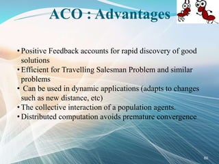 ACO : Advantages
• Positive Feedback accounts for rapid discovery of good
solutions
• Efficient for Travelling Salesman Problem and similar
problems
• Can be used in dynamic applications (adapts to changes
such as new distance, etc)
• The collective interaction of a population agents.
• Distributed computation avoids premature convergence
60
 