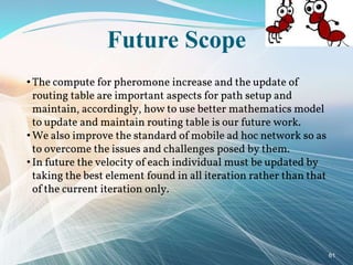 Future Scope
• The compute for pheromone increase and the update of
routing table are important aspects for path setup and
maintain, accordingly, how to use better mathematics model
to update and maintain routing table is our future work.
• We also improve the standard of mobile ad hoc network so as
to overcome the issues and challenges posed by them.
• In future the velocity of each individual must be updated by
taking the best element found in all iteration rather than that
of the current iteration only.
61
 