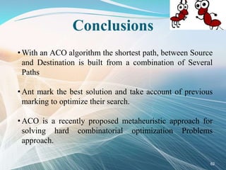 Conclusions
• With an ACO algorithm the shortest path, between Source
and Destination is built from a combination of Several
Paths
• Ant mark the best solution and take account of previous
marking to optimize their search.
• ACO is a recently proposed metaheuristic approach for
solving hard combinatorial optimization Problems
approach.
62
 