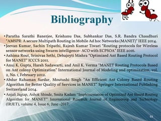 Bibliography
• Paratha Sarathi Banerjee, Krishanu Das, Subhankar Das, S.R. Bandra Chaudhuri
“AMSPR: A secure Multipath Routing in Mobile Ad hoc Networks (MANET)” IEEE 2014.
• Jeevan Kumar, Sachin Tripathi, Rajesh Kumar Tiwari “Routing protocols for Wireless
sensor networks using Swarm intelligence- ACO with ECPSOA” IEEE 2016.
• Ashima Rout, Srinivas Sethi, Debajoyti Mishra “Optimized Ant Based Routing Protocol
for MANET” ICCCS 2011.
• Anuj K. Gupta, Harsh Sadawarti, and Anil K. Verma “MANET Routing Protocols Based
on Ant colony Optimization” International Journal of Modeling and optimization, vol.
2, No. 1, February 2012.
• Abdur Rahaman Sardar, Moutushi Singh “An Efficient Ant Colony Based Routing
Algorithm for Better Quality of Services in MANET” Springer International Publishing
Switzerland 2014.
• Anjali Jagtap, Ashok Shinde, Smita Kadam “Implementation of Optimized Ant Based Routing
Algorithm for MANET” International Research Journal of Engineering and Technology
(IRJET), volume 4, Issue 6, June -2017.
63
 