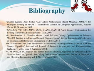Bibliography
• Chintan Kanani, Amit Sinhal “Ant Colony Optimization Based Modified AOMDV for
Multipath Routing in MANET” International Journal of Computer Applications, Volume
82- no. 10, November 2013.
• WAN-JUN YU, GUO-MING ZUO, QIANQ-QIAN LI “Ant Colony Optimization for
Routing in Mobile Ad hoc Networks” IEEE 2008.
• B. Nancharaiah, B. Chandra Mohan “Modified Ant Colony Optimization to Enhance
MANET Routing in Ad hoc on Demand Distance vector” Second International Conference
on Business and Information Management (ICBIM), 2014.
• Dr. Madhumita Dash, Mrs. Madhusmita Balabantaray “Routing Problem: MANET And Ant
Colony Algorithm” International Journal of Research in computer and Communication
Technology, Vol 3, Issue 9, September-2014.
• A. M. Oranj, R. M. Alguliev and Farhad Yusifov “Routing Algorithm for Vehicular Ad hoc
Network Based on Dynamic Ant Colony Optimization” International Journal of Electronics
and Electrical Engineering Vol. 4, No.1, February 2016.
64
 