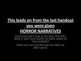 This leads on from the last handout
          you were given
       HORROR NARRATIVES
    If you have lost it look on the blog, YOU WILL
   NEED IT AND YOUR NOTES TO MAKE SENSE OF
                   THIS HANDOUT
      Make sure you read through the slides we
                      didn’t get to
 