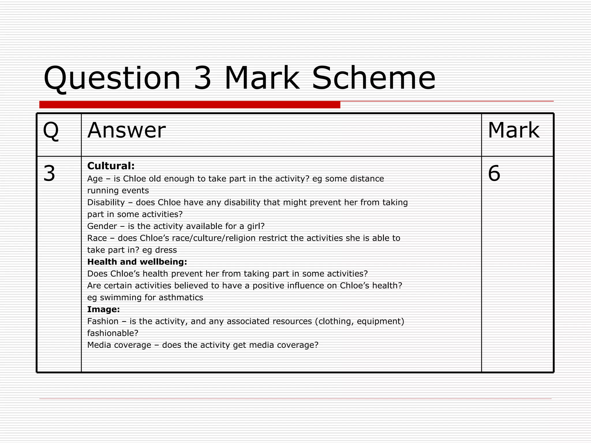 Question 3 Mark Scheme 6 Cultural: Age – is Chloe old enough to take part in the activity? eg some distance running events Disability – does Chloe have any disability that might prevent her from taking part in some activities? Gender – is the activity available for a girl? Race – does Chloe’s race/culture/religion restrict the activities she is able to take part in? eg dress Health and wellbeing: Does Chloe’s health prevent her from taking part in some activities? Are certain activities believed to have a positive influence on Chloe’s health? eg swimming for asthmatics Image: Fashion – is the activity, and any associated resources (clothing, equipment) fashionable? Media coverage – does the activity get media coverage? 3 Mark Answer Q 