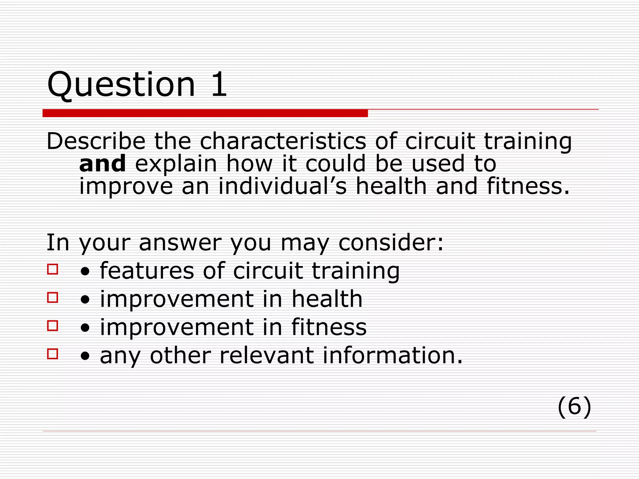 Question 1 Describe the characteristics of circuit training  and  explain how it could be used to improve an individual’s health and fitness. In your answer you may consider: •  features of circuit training •  improvement in health •  improvement in fitness •  any other relevant information. (6) 
