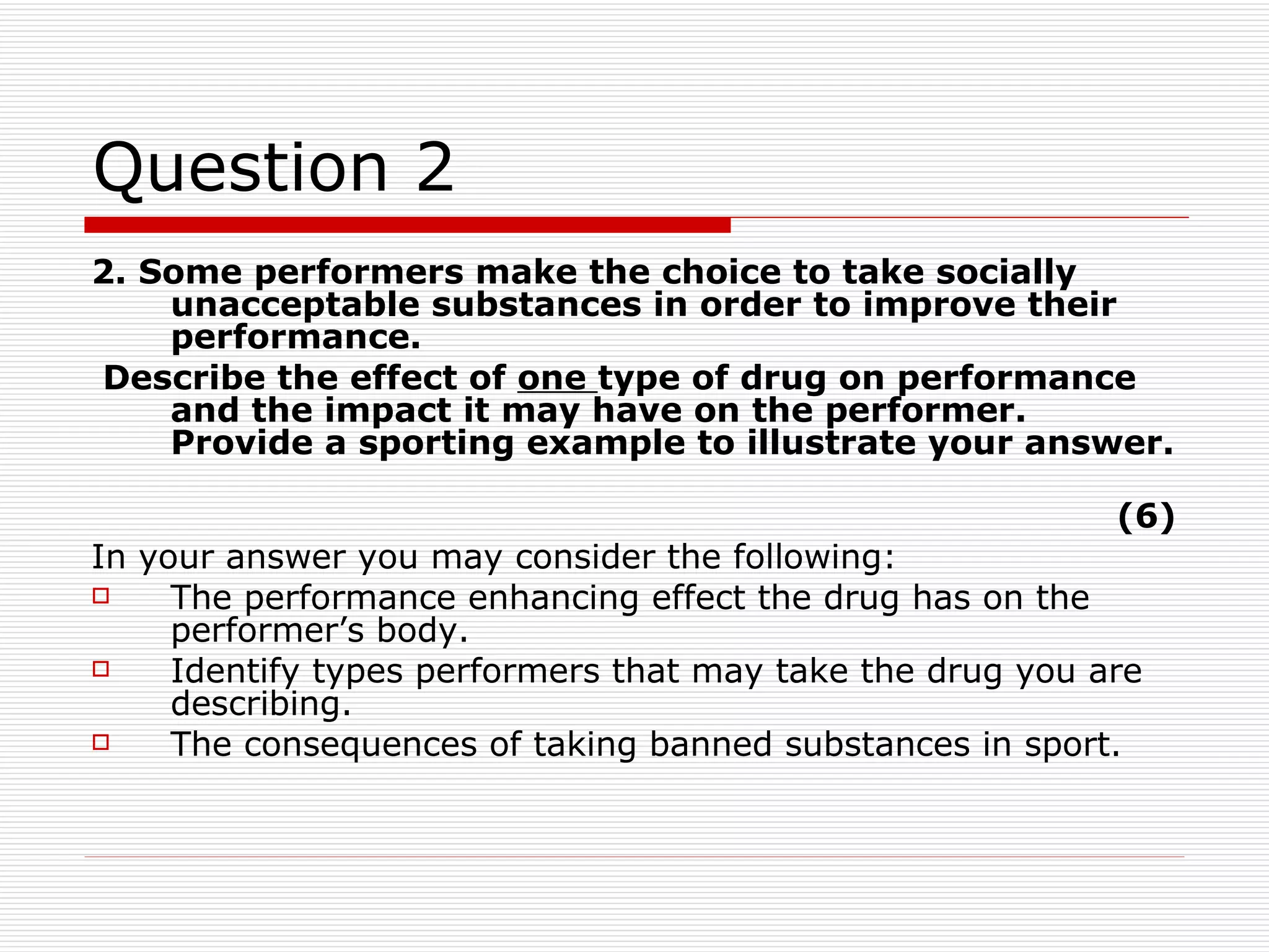 Question 2 2. Some performers make the choice to take socially unacceptable substances in order to improve their performance. Describe the effect of  one  type of drug on performance and the impact it may have on the performer. Provide a sporting example to illustrate your answer.  (6) In your answer you may consider the following: The performance enhancing effect the drug has on the performer’s body. Identify types performers that may take the drug you are describing.  The consequences of taking banned substances in sport.  