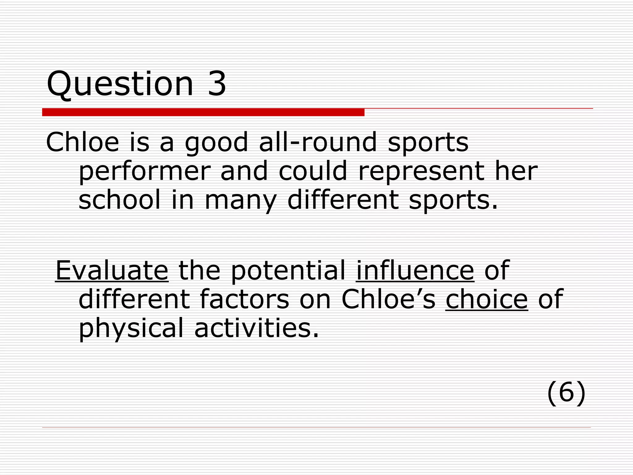 Question 3 Chloe is a good all-round sports performer and could represent her school in many different sports. Evaluate  the potential  influence  of different factors on Chloe’s  choice  of physical activities. (6) 