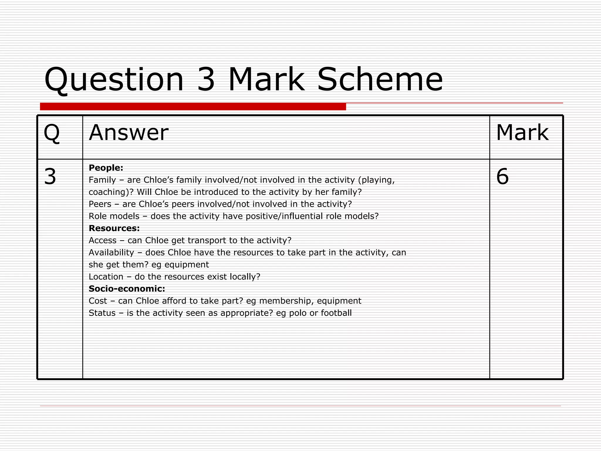 Question 3 Mark Scheme 6 People: Family – are Chloe’s family involved/not involved in the activity (playing, coaching)? Will Chloe be introduced to the activity by her family? Peers – are Chloe’s peers involved/not involved in the activity? Role models – does the activity have positive/influential role models? Resources: Access – can Chloe get transport to the activity? Availability – does Chloe have the resources to take part in the activity, can she get them? eg equipment Location – do the resources exist locally? Socio-economic: Cost – can Chloe afford to take part? eg membership, equipment Status – is the activity seen as appropriate? eg polo or football 3 Mark Answer Q 
