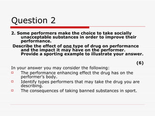 Question 2 2. Some performers make the choice to take socially unacceptable substances in order to improve their performance. Describe the effect of  one  type of drug on performance and the impact it may have on the performer. Provide a sporting example to illustrate your answer.  (6) In your answer you may consider the following: The performance enhancing effect the drug has on the performer’s body. Identify types performers that may take the drug you are describing.  The consequences of taking banned substances in sport.  