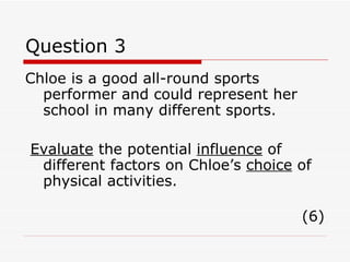 Question 3 Chloe is a good all-round sports performer and could represent her school in many different sports. Evaluate  the potential  influence  of different factors on Chloe’s  choice  of physical activities. (6) 
