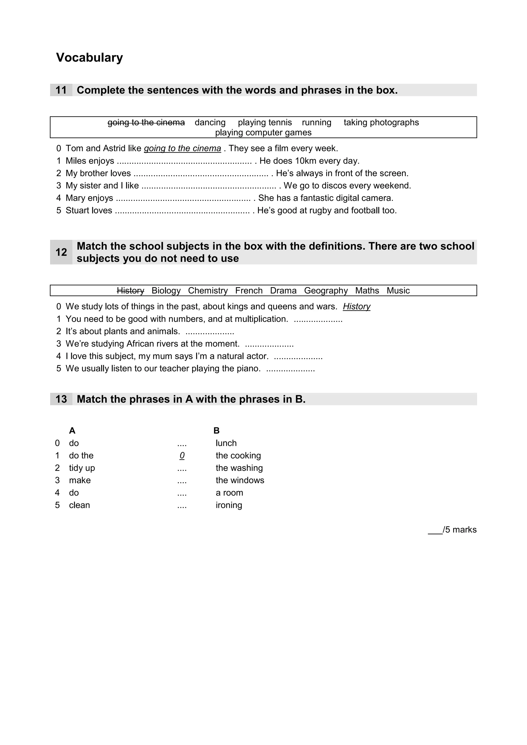 Vocabulary

11 Complete the sentences with the words and phrases in the box.

                 going to the cinema          dancing playing tennis running                taking photographs
                                                   playing computer games
0   Tom and Astrid like going to the cinema . They see a film every week.
1                                  running
    Miles enjoys ....................................................... . He does 10km every day.
2                            playing computer games
    My brother loves ....................................................... . He’s always in front of the screen.
3                                 dancing
    My sister and I like ....................................................... . We go to discos every weekend.
4                         taking photographs
    Mary enjoys ....................................................... . She has a fantastic digital camera.
5                       playing tennis
    Stuart loves ....................................................... . He’s good at rugby and football too.



       Match the school subjects in the box with the definitions. There are two school
12
       subjects you do not need to use

                    History Biology Chemistry French Drama Geography Maths Music
0   We study lots of things in the past, about kings and queens and wars. History
1                                                                     Maths
    You need to be good with numbers, and at multiplication. ....................
2   It’s about plants and animals. ....................
                                       Biology
3                                                       Geography
    We’re studying African rivers at the moment. ....................
4                                                            Drama
    I love this subject, my mum says I’m a natural actor. ....................
5                                                            Music
    We usually listen to our teacher playing the piano. ....................


13 Match the phrases in A with the phrases in B.

     A                                             B
0    do                                3
                                       ....        lunch
1    do the                             0          the cooking
2    tidy up                            4
                                       ....        the washing
3    make                               5
                                       ....        the windows
4    do                                 2
                                       ....        a room
5    clean                             1
                                       ....        ironing

                                                                                                                     ___/5 marks
 