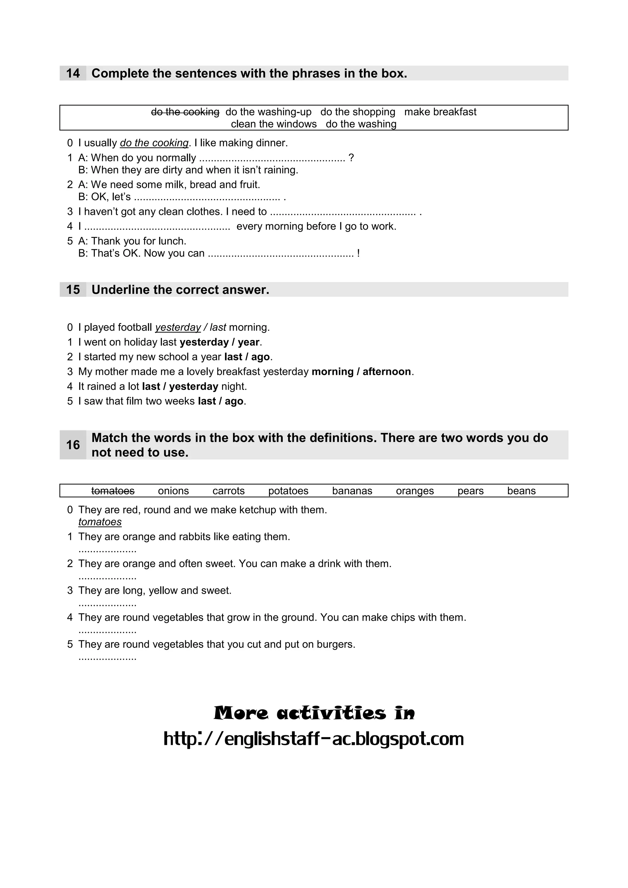 14 Complete the sentences with the phrases in the box.

                      do the cooking do the washing-up do the shopping make breakfast
                                      clean the windows do the washing
0 I usually do the cooking. I like making dinner.
                                            clean the windows
1 A: When do you normally .................................................. ?
  B: When they are dirty and when it isn’t raining.
2 A: We need some milk, bread and fruit.
                        do the shopping
  B: OK, let’s .................................................. .
                                                               do the washing
3 I haven’t got any clean clothes. I need to .................................................. .
        make breakfast
4 I .................................................. every morning before I go to work.
5 A: Thank you for lunch.
                                                 do the washing up
  B: That’s OK. Now you can .................................................. !


15 Underline the correct answer.

0   I played football yesterday / last morning.
1   I went on holiday last yesterday /____
                                        year.
2   I started my new school a year last / ___
                                           ago.
3   My mother made me a lovely breakfast yesterday _______ / afternoon.
                                                   morning
4   It rained a lot ___ / yesterday night.
                    last
5   I saw that film two weeks last /____
                                      ago.


      Match the words in the box with the definitions. There are two words you do
16
      not need to use.

      tomatoes          onions         carrots        potatoes          bananas          oranges    pears   beans
0 They are red, round and we make ketchup with them.
  tomatoes
1 They are orange and rabbits like eating them.
    carrots
  ....................
2 They are orange and often sweet. You can make a drink with them.
     oranges
  ....................
3 They are long, yellow and sweet.
       bananas
  ....................
4 They are round vegetables that grow in the ground. You can make chips with them.
        potatoes
  ....................
5 They are round vegetables that you cut and put on burgers.
      onions
  ....................




                                       More activities in
                          http://englishstaff-ac.blogspot.com
 