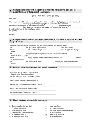 Complete the email with the correct form of the verbs in the box. Use the
  5
         present simple or the present continuous.

                                                    get up meet have spend go study
Dear Josh,
                                                                                                               0
What a crazy week! My routine is completely different from usual! I usually get up early in the morning. I
1        have                                                                                     2
                                                                                                      am studying
  .............................. an orange juice and I go jogging for an hour, but ___________ I ..............................
                                                                                   at the moment
                                                                  3
                                                                       meet
very hard so I’m very tired. In the afternoon I ______ .............................. my friends and we
                                                          usually
                                                                                                    5 're spending
4
        go
  .............................. for a walk or to the cinema but now we can’t meet up because we ..............................
all our time studying for the end of year exams.
Bye for now,

Michelle


         Complete the sentences with the correct form of the verbs in brackets. Use the
  6     ____________
        past simple.
                                                                                                                                   EX: I played...
 0 I visited (visit) my brother in Australia last year. We didn’t want (not want) to leave.
                                                                                                                                    I didn't play...
        didn't go                                                            didn't stop
 1 I .............................. (not go) out last night because it .............................. (not stop) raining.
              watched                                                           didn't study
 2 Tom .............................. TV (watch) last night and he .............................. (not study) for his Biology
   exam.
        started                                                                                                  finished
 3 I .............................. (start) painting the living room at seven o’clock last night and ..............................
   (finish) it all by 12 o’clock.
           studied                                                                                       married
 4 We .............................. (study) together at Harvard University and then she .............................. (marry)
   a famous politician.
      didn't realise                                             played
 5 I .............................. (not realise) that Jenny .............................. (played) the piano when she was
   young.

  7      Reorder the words to make ____________questions.
                                   past simple

 0 you / did / to / go / disco / night / last / ?
   Did you go to the disco last night?
 1 Sam / did / you / invite / to / party / your / ?
                 Did you invite Sam to your party?
   .........................................................................................................
 2 the / friends / players / did / become / ?
                     Did the players become friends?
   .........................................................................................................
 3 have / this / you / morning / breakfast / did / ?
                Did you have breakfast this morning?
   .........................................................................................................
 4 your / did / get / brother / late / home / ?
                 Did your brother get home late?
   .........................................................................................................
 5 you / tired / were / very / night / last / ?
                     Were you very tired last night?
   .........................................................................................................



  8      Match the two halves of the sentences.


 0    Tomorrow’s Sunday so I don’t                                                  1
                                                                                   ....       wear a uniform.
 1    At school, we have to                                                         5
                                                                                   ....       to help in the house.
 2    Does a teacher have                                                           4
                                                                                   ....       get up at seven o’clock every day.
 3    I want to pass the test so I have                                             3
                                                                                   ....       to study tonight.
 4    In the week I have to                                                         0         have to go to school.
 5    In the week I don’t have                                                      2
                                                                                   ....       to do homework?
 