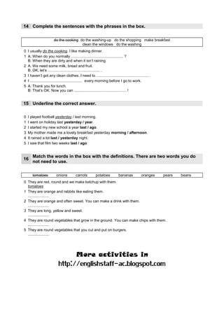14 Complete the sentences with the phrases in the box.

                      do the cooking do the washing-up do the shopping make breakfast
                                      clean the windows do the washing
0 I usually do the cooking. I like making dinner.
                                            clean the windows
1 A: When do you normally .................................................. ?
  B: When they are dirty and when it isn’t raining.
2 A: We need some milk, bread and fruit.
                        do the shopping
  B: OK, let’s .................................................. .
                                                               do the washing
3 I haven’t got any clean clothes. I need to .................................................. .
        make breakfast
4 I .................................................. every morning before I go to work.
5 A: Thank you for lunch.
                                                 do the washing up
  B: That’s OK. Now you can .................................................. !


15 Underline the correct answer.

0   I played football yesterday / last morning.
1   I went on holiday last yesterday /____
                                        year.
2   I started my new school a year last / ___
                                           ago.
3   My mother made me a lovely breakfast yesterday _______ / afternoon.
                                                   morning
4   It rained a lot ___ / yesterday night.
                    last
5   I saw that film two weeks last /____
                                      ago.


      Match the words in the box with the definitions. There are two words you do
16
      not need to use.

      tomatoes          onions         carrots        potatoes          bananas          oranges    pears   beans
0 They are red, round and we make ketchup with them.
  tomatoes
1 They are orange and rabbits like eating them.
    carrots
  ....................
2 They are orange and often sweet. You can make a drink with them.
     oranges
  ....................
3 They are long, yellow and sweet.
       bananas
  ....................
4 They are round vegetables that grow in the ground. You can make chips with them.
        potatoes
  ....................
5 They are round vegetables that you cut and put on burgers.
      onions
  ....................




                                       More activities in
                          http://englishstaff-ac.blogspot.com
 