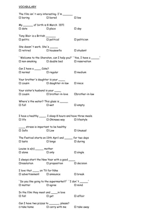 VOCABULARY

The film isn´t very interesting. I'm ______
 boring                bored               low

My ______ of birth is 8 March 1971
 date                place                 day

Tony Blair is a British ______
 politic                political          politician

She doesn´t work. She's _____
 retired             housewife             student

`Welcome to the Sheraton, can I help you?' `Yes, I have a _____´
 non-smoking        double bed             reservation

Can I have a ____ Coke?
 normal              regular               medium

Your brother's daughter is your ____
 cousin              daughter-in-law       niece

Your sister’s husband is your ____
 cousin                brother-in-love    brother-in-law

Where's the water? This glass is _____
 full               wet                    empty



I have a healthy ____. I sleep 8 hours and have three meals.
 life                 Okinawa way           lifestyle

____ stress is important to be healthy
 Safe                 Low                  Unusual

The Festival starts on 13th April and _____ for two days
 lasts                 longs                during

Louise is a(n) _____ mother
 alone                only                 single

I always start the New Year with a good ____
resolution            proposition         decision

I love that ____ on TV for Nike
 advertisement        announce             break

`Do you like going to the supermarket?´ `I don´t _____´
 matter                agree               mind

In the film they meet and ____in love
 fall                 get                  affair

Can I have two pizzas to ______, please?
 take home             carry with me       take away
 