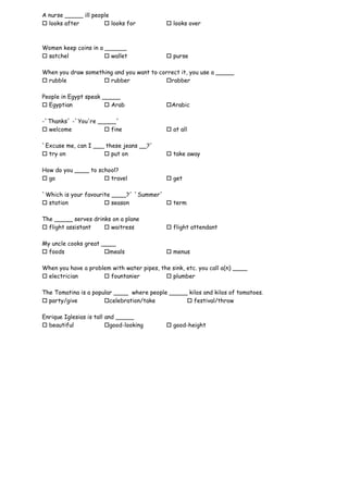 A nurse _____ ill people
 looks after          looks for             looks over



Women keep coins in a ______
 satchel              wallet                purse

When you draw something and you want to correct it, you use a _____
 rubble             rubber              rabber

People in Egypt speak _____
 Egyptian              Arab                Arabic

-`Thanks´ -`You're _____´
 welcome             fine                   at all

`Excuse me, can I ___ these jeans __?´
 try on              put on                 take away

How do you ____ to school?
 go                  travel                 get

`Which is your favourite ____?´ `Summer´
 station              season            term

The _____ serves drinks on a plane
 flight assistant    waitress               flight attendant

My uncle cooks great ____
 foods               meals                  menus

When you have a problem with water pipes, the sink, etc. you call a(n) ____
 electrician         fountanier            plumber

The Tomatina is a popular ____ where people _____ kilos and kilos of tomatoes.
 party/give          celebration/take           festival/throw

Enrique Iglesias is tall and _____
 beautiful              good-looking        good-height
 