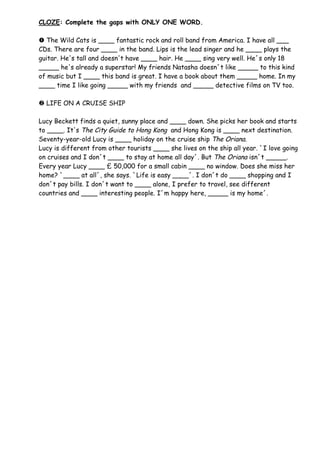 CLOZE: Complete the gaps with ONLY ONE WORD.

 The Wild Cats is ____ fantastic rock and roll band from America. I have all ___
CDs. There are four ____ in the band. Lips is the lead singer and he ____ plays the
guitar. He's tall and doesn't have ____ hair. He ____ sing very well. He´s only 18
_____ he's already a superstar! My friends Natasha doesn´t like _____ to this kind
of music but I ____ this band is great. I have a book about them _____ home. In my
____ time I like going _____ with my friends and _____ detective films on TV too.

 LIFE ON A CRUISE SHIP

Lucy Beckett finds a quiet, sunny place and ____ down. She picks her book and starts
to ____. It's The City Guide to Hong Kong and Hong Kong is ____ next destination.
Seventy-year-old Lucy is ____ holiday on the cruise ship The Oriana.
Lucy is different from other tourists ____ she lives on the ship all year. `I love going
on cruises and I don´t ____ to stay at home all day´. But The Oriana isn´t _____.
Every year Lucy ____ £ 50,000 for a small cabin ____ no window. Does she miss her
home? `____ at all´, she says. `Life is easy ____´. I don´t do ____ shopping and I
don´t pay bills. I don´t want to ____ alone, I prefer to travel, see different
countries and ____ interesting people. I´m happy here, _____ is my home´.
 